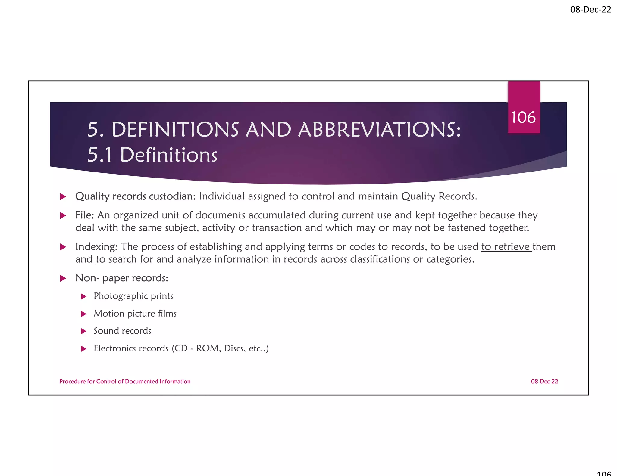 08-Dec-22
5. DEFINITIONS AND ABBREVIATIONS:
5.1 Definitions
 Quality records custodian: Individual assigned to control and maintain Quality Records.
 File: An organized unit of documents accumulated during current use and kept together because they
deal with the same subject, activity or transaction and which may or may not be fastened together.
 Indexing: The process of establishing and applying terms or codes to records, to be used to retrieve them
and to search for and analyze information in records across classifications or categories.
 Non- paper records:
 Photographic prints
 Motion picture films
 Sound records
 Electronics records (CD - ROM, Discs, etc.,)
08-Dec-22
Procedure for Control of Documented Information
106
 