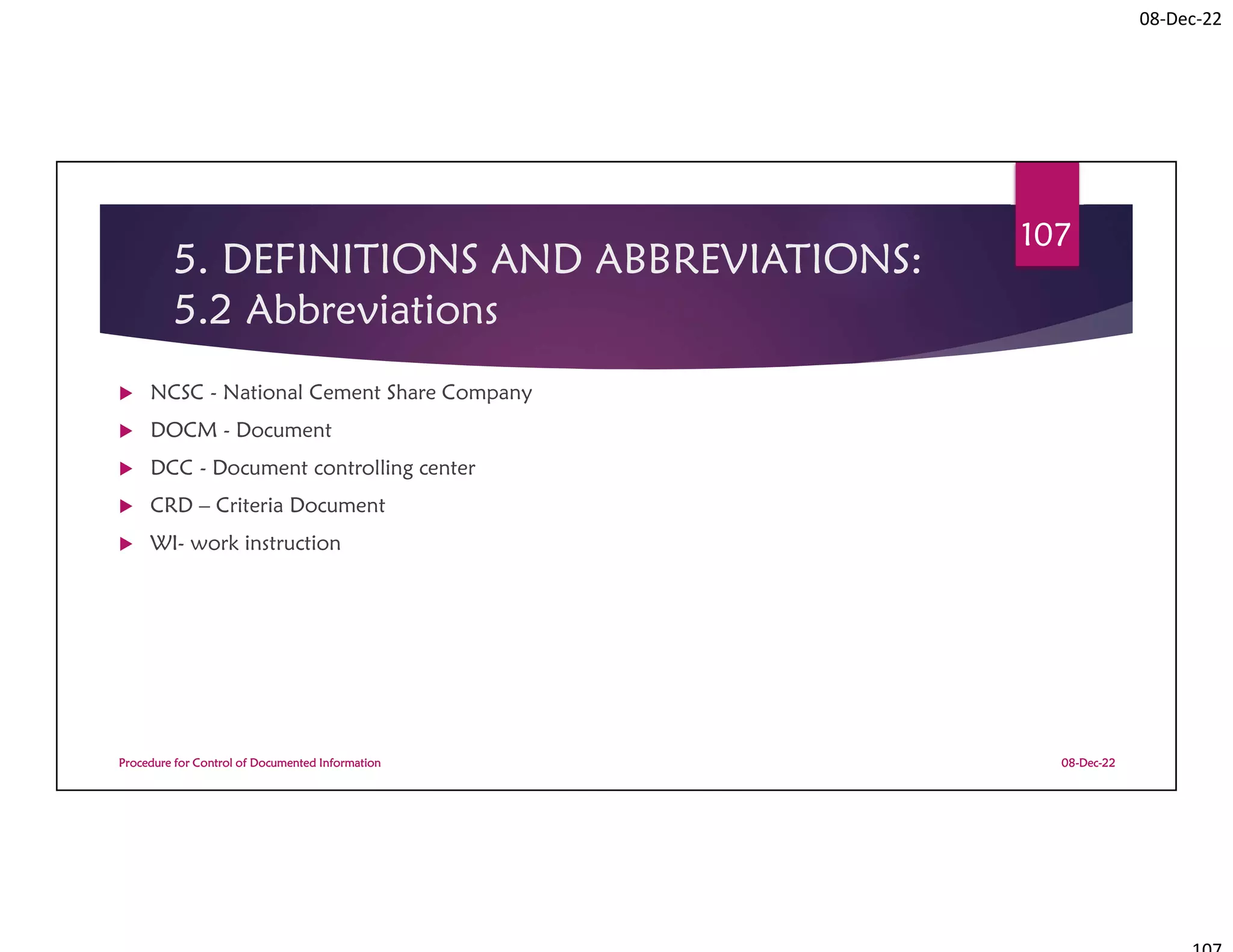 08-Dec-22
5. DEFINITIONS AND ABBREVIATIONS:
5.2 Abbreviations
 NCSC - National Cement Share Company
 DOCM - Document
 DCC - Document controlling center
 CRD – Criteria Document
 WI- work instruction
08-Dec-22
Procedure for Control of Documented Information
107
 