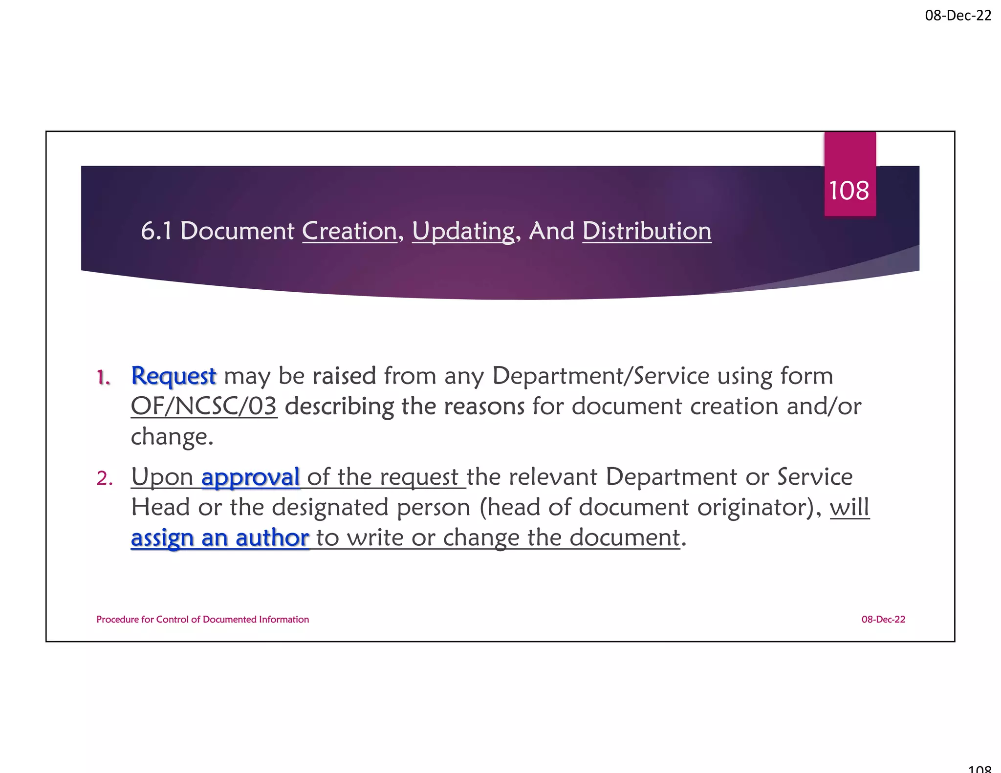 08-Dec-22
6.1 Document Creation, Updating, And Distribution
1. Request may be raised from any Department/Service using form
OF/NCSC/03 describing the reasons for document creation and/or
change.
2. Upon approval of the request the relevant Department or Service
Head or the designated person (head of document originator), will
assign an author to write or change the document.
08-Dec-22
Procedure for Control of Documented Information
108
 