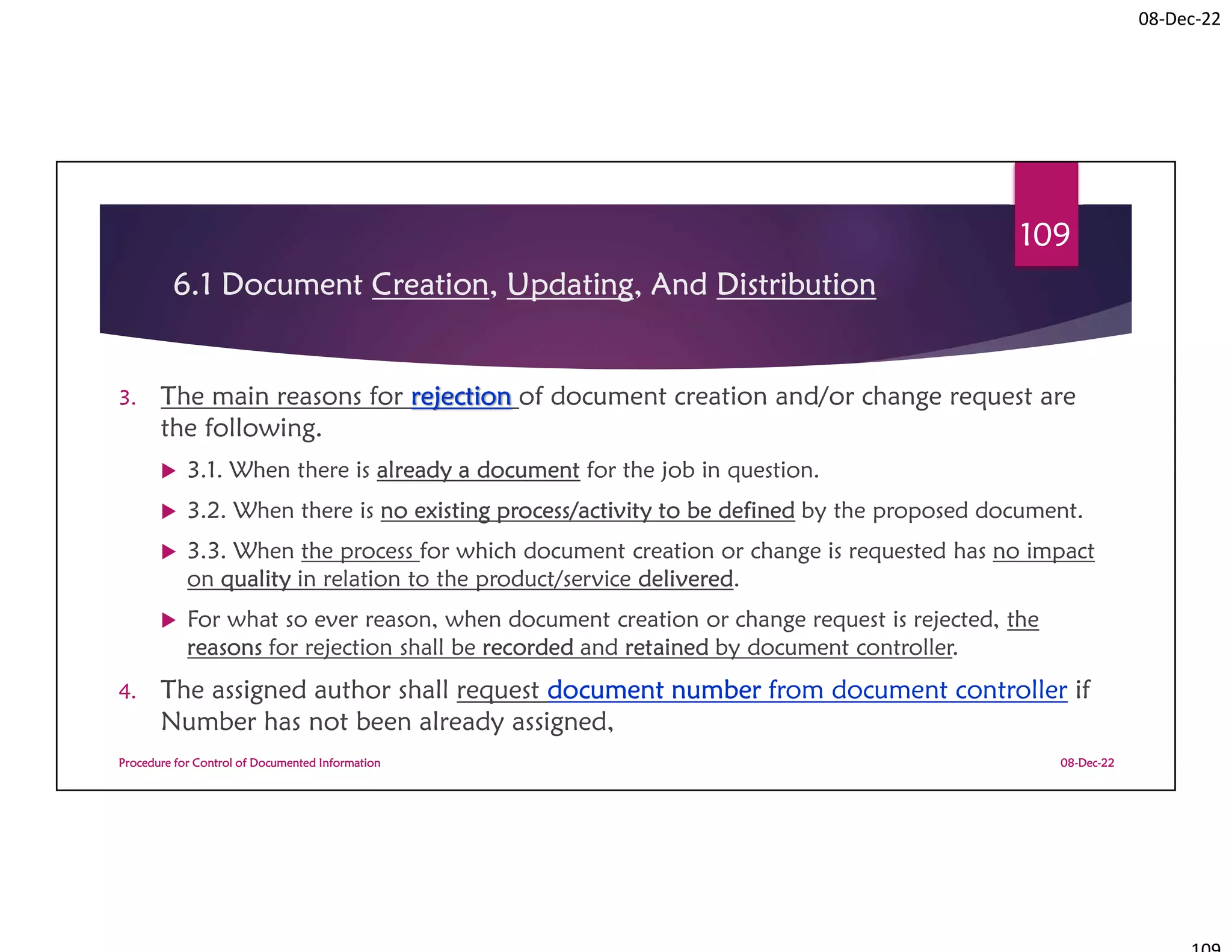 08-Dec-22
6.1 Document Creation, Updating, And Distribution
3. The main reasons for rejection of document creation and/or change request are
the following.
 3.1. When there is already a document for the job in question.
 3.2. When there is no existing process/activity to be defined by the proposed document.
 3.3. When the process for which document creation or change is requested has no impact
on quality in relation to the product/service delivered.
 For what so ever reason, when document creation or change request is rejected, the
reasons for rejection shall be recorded and retained by document controller.
4. The assigned author shall request document number from document controller if
Number has not been already assigned,
08-Dec-22
Procedure for Control of Documented Information
109
 