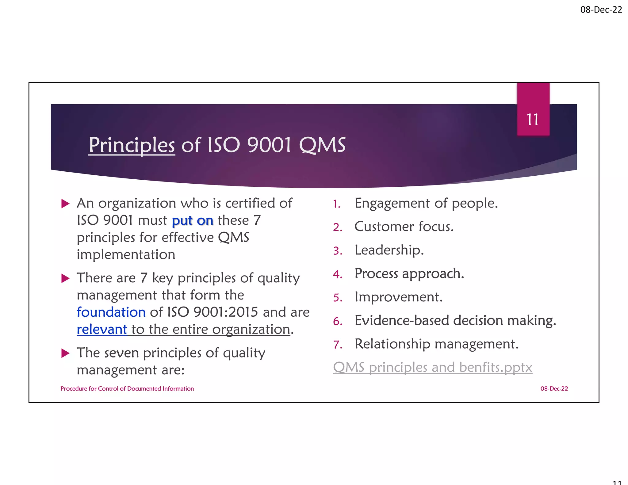 08-Dec-22
Principles of ISO 9001 QMS
 An organization who is certified of
ISO 9001 must put on these 7
principles for effective QMS
implementation
 There are 7 key principles of quality
management that form the
foundation of ISO 9001:2015 and are
relevant to the entire organization.
 The seven principles of quality
management are:
1. Engagement of people.
2. Customer focus.
3. Leadership.
4. Process approach.
5. Improvement.
6. Evidence-based decision making.
7. Relationship management.
QMS principles and benfits.pptx
08-Dec-22
Procedure for Control of Documented Information
11
 