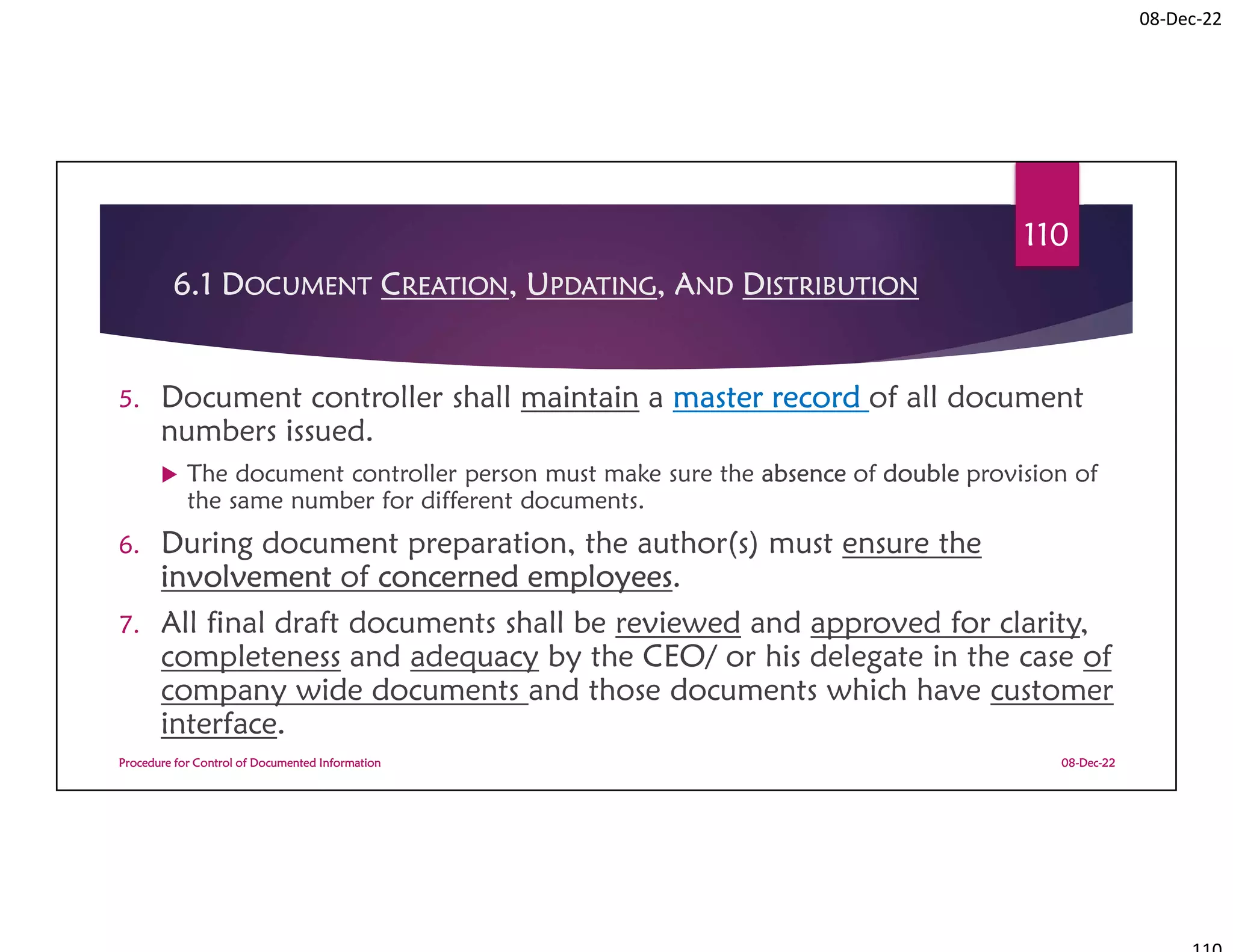 08-Dec-22
6.1 DOCUMENT CREATION, UPDATING, AND DISTRIBUTION
5. Document controller shall maintain a master record of all document
numbers issued.
 The document controller person must make sure the absence of double provision of
the same number for different documents.
6. During document preparation, the author(s) must ensure the
involvement of concerned employees.
7. All final draft documents shall be reviewed and approved for clarity,
completeness and adequacy by the CEO/ or his delegate in the case of
company wide documents and those documents which have customer
interface.
08-Dec-22
Procedure for Control of Documented Information
110
 