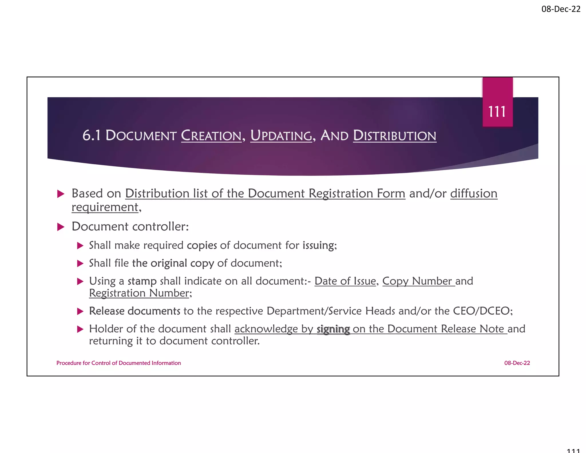 08-Dec-22
6.1 DOCUMENT CREATION, UPDATING, AND DISTRIBUTION
 Based on Distribution list of the Document Registration Form and/or diffusion
requirement,
 Document controller:
 Shall make required copies of document for issuing;
 Shall file the original copy of document;
 Using a stamp shall indicate on all document:- Date of Issue, Copy Number and
Registration Number;
 Release documents to the respective Department/Service Heads and/or the CEO/DCEO;
 Holder of the document shall acknowledge by signing on the Document Release Note and
returning it to document controller.
08-Dec-22
Procedure for Control of Documented Information
111
 