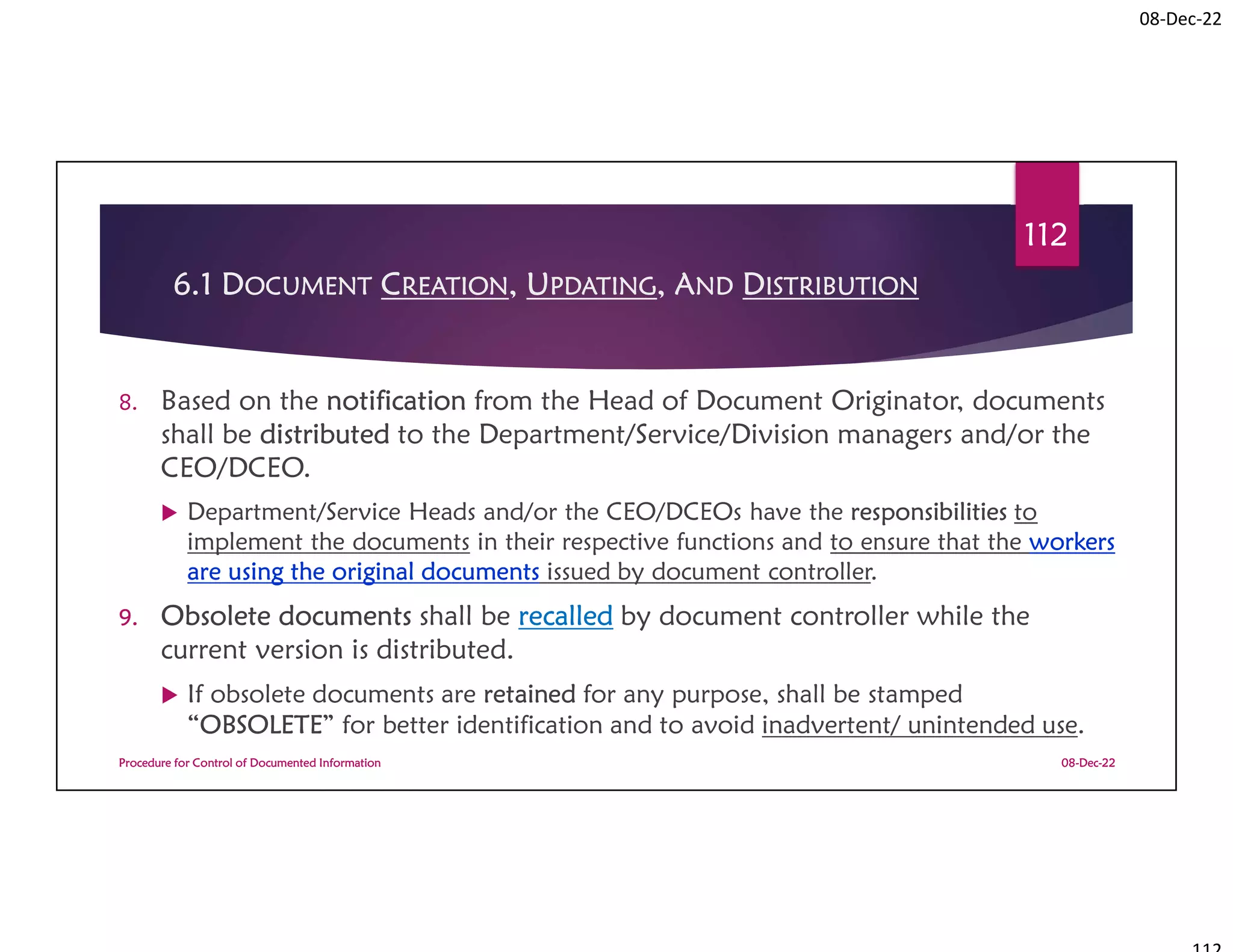 08-Dec-22
6.1 DOCUMENT CREATION, UPDATING, AND DISTRIBUTION
8. Based on the notification from the Head of Document Originator, documents
shall be distributed to the Department/Service/Division managers and/or the
CEO/DCEO.
 Department/Service Heads and/or the CEO/DCEOs have the responsibilities to
implement the documents in their respective functions and to ensure that the workers
are using the original documents issued by document controller.
9. Obsolete documents shall be recalled by document controller while the
current version is distributed.
 If obsolete documents are retained for any purpose, shall be stamped
“OBSOLETE” for better identification and to avoid inadvertent/ unintended use.
08-Dec-22
Procedure for Control of Documented Information
112
 
