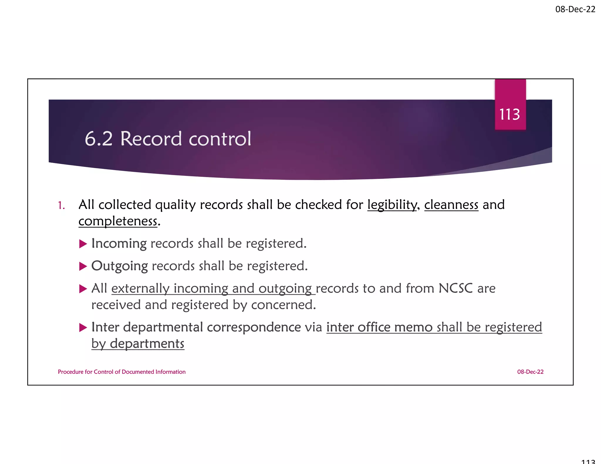 08-Dec-22
6.2 Record control
1. All collected quality records shall be checked for legibility, cleanness and
completeness.
 Incoming records shall be registered.
 Outgoing records shall be registered.
 All externally incoming and outgoing records to and from NCSC are
received and registered by concerned.
 Inter departmental correspondence via inter office memo shall be registered
by departments
08-Dec-22
Procedure for Control of Documented Information
113
 