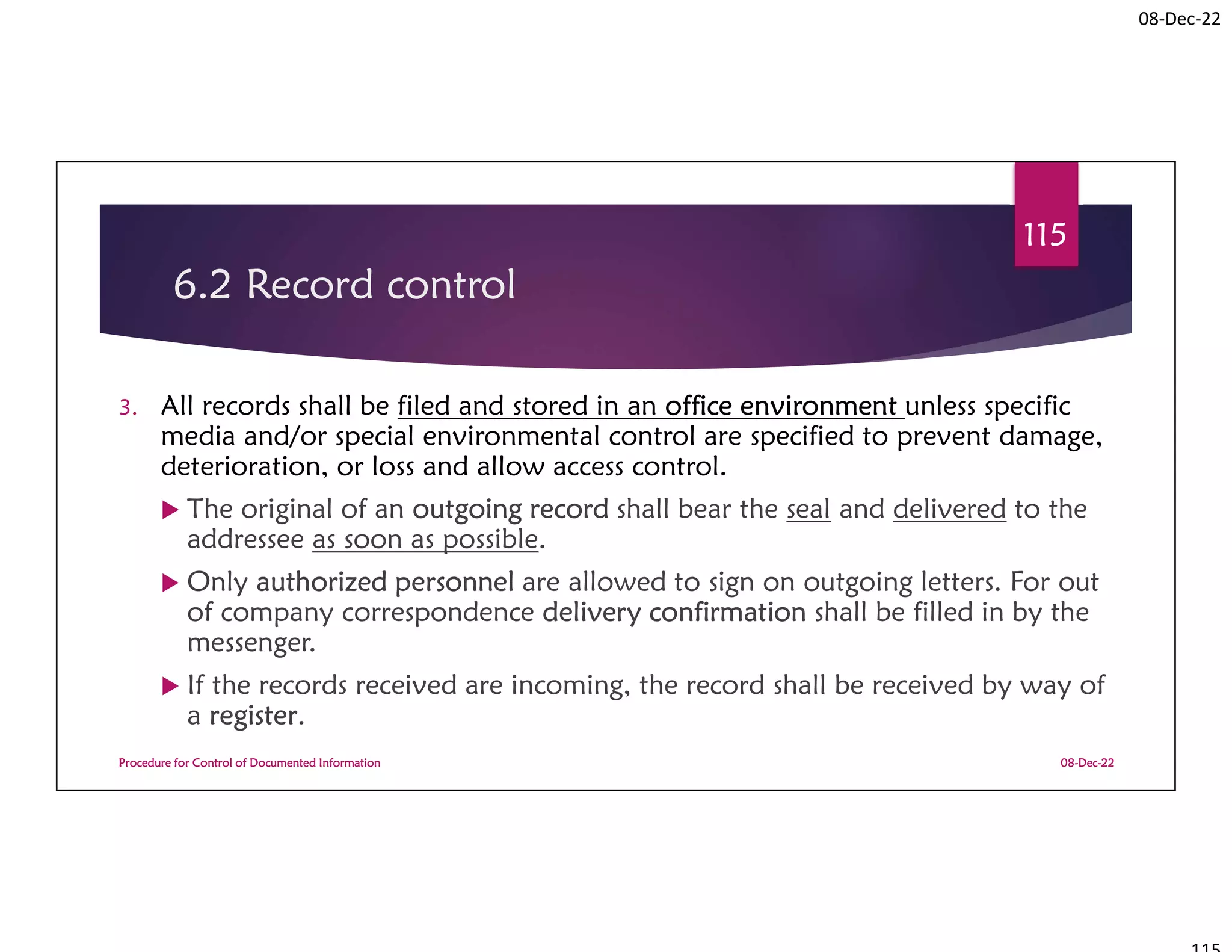 08-Dec-22
6.2 Record control
3. All records shall be filed and stored in an office environment unless specific
media and/or special environmental control are specified to prevent damage,
deterioration, or loss and allow access control.
 The original of an outgoing record shall bear the seal and delivered to the
addressee as soon as possible.
 Only authorized personnel are allowed to sign on outgoing letters. For out
of company correspondence delivery confirmation shall be filled in by the
messenger.
 If the records received are incoming, the record shall be received by way of
a register.
08-Dec-22
Procedure for Control of Documented Information
115
 