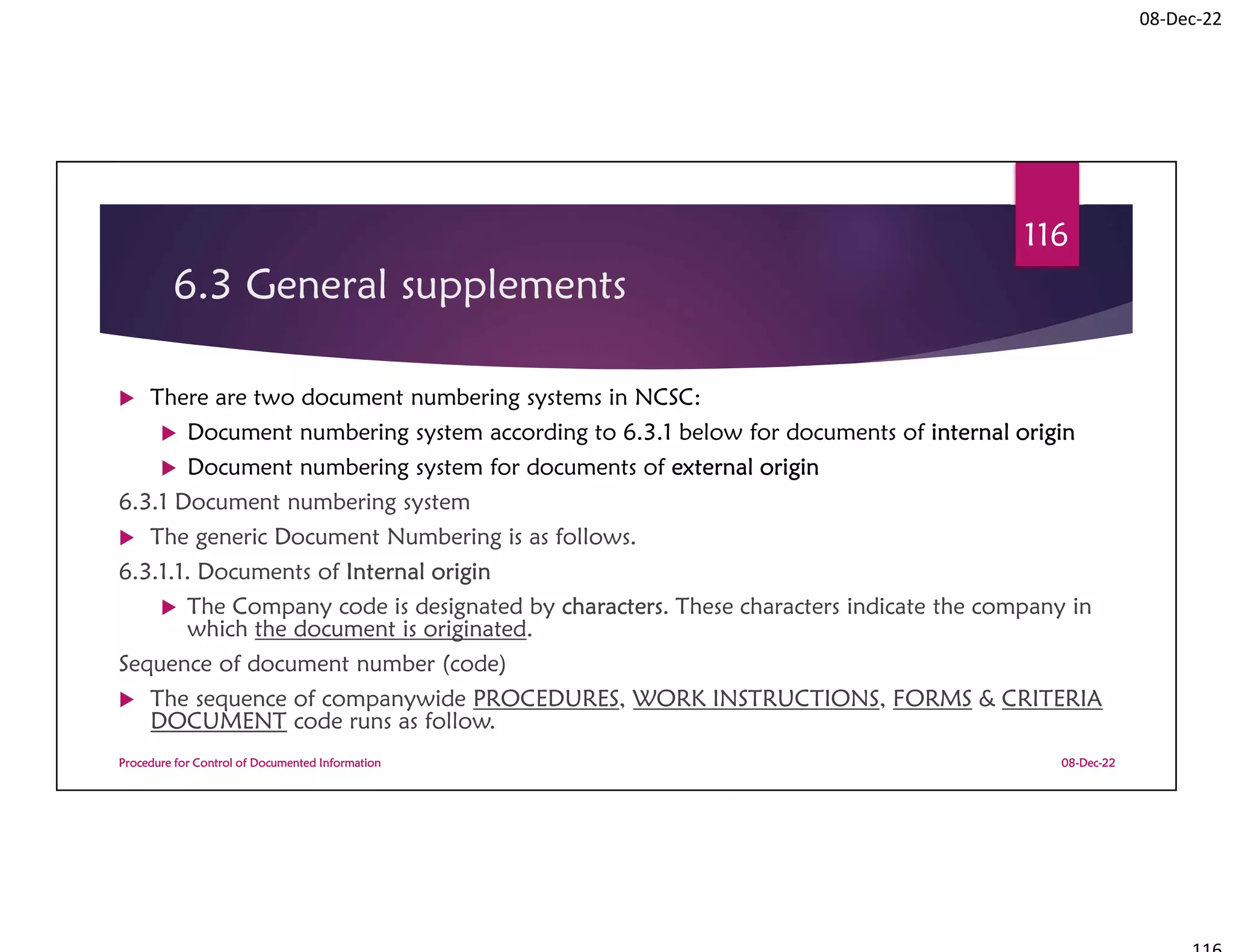 08-Dec-22
6.3 General supplements
 There are two document numbering systems in NCSC:
 Document numbering system according to 6.3.1 below for documents of internal origin
 Document numbering system for documents of external origin
6.3.1 Document numbering system
 The generic Document Numbering is as follows.
6.3.1.1. Documents of Internal origin
 The Company code is designated by characters. These characters indicate the company in
which the document is originated.
Sequence of document number (code)
 The sequence of companywide PROCEDURES, WORK INSTRUCTIONS, FORMS & CRITERIA
DOCUMENT code runs as follow.
08-Dec-22
Procedure for Control of Documented Information
116
 