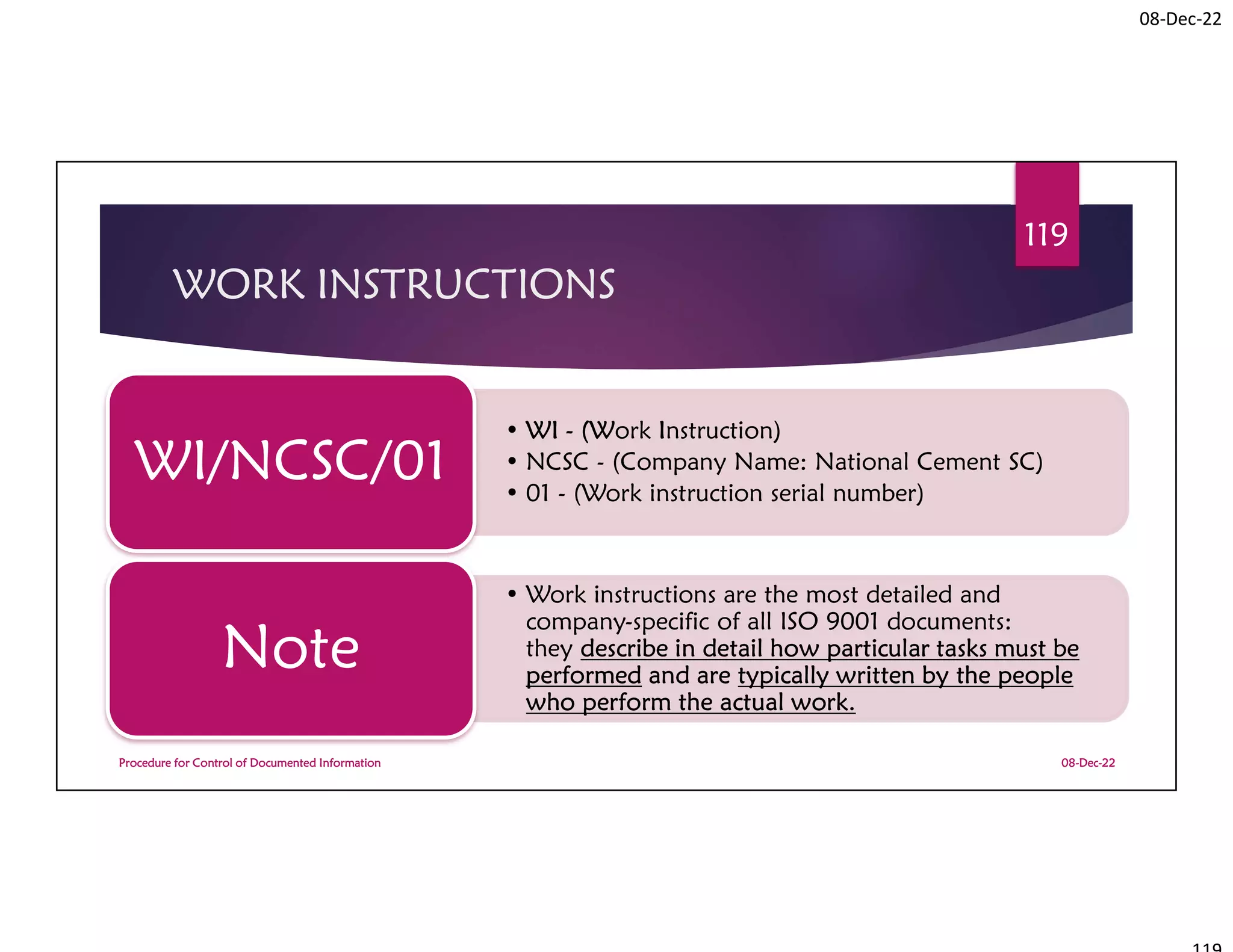 08-Dec-22
WORK INSTRUCTIONS
• WI - (Work Instruction)
• NCSC - (Company Name: National Cement SC)
• 01 - (Work instruction serial number)
WI/NCSC/01
• Work instructions are the most detailed and
company-specific of all ISO 9001 documents:
they describe in detail how particular tasks must be
performed and are typically written by the people
who perform the actual work.
Note
08-Dec-22
Procedure for Control of Documented Information
119
 