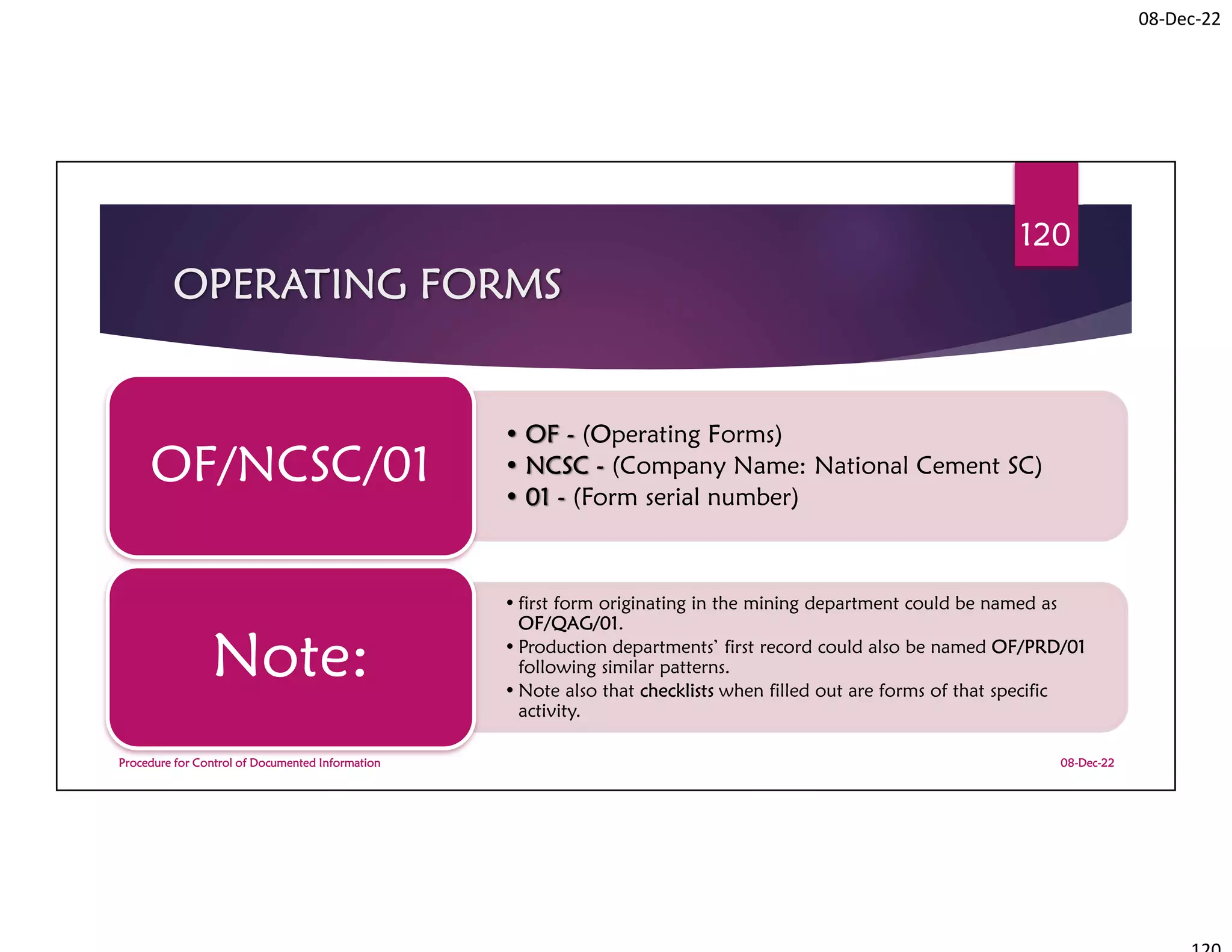 08-Dec-22
OPERATING FORMS
• OF - (Operating Forms)
• NCSC - (Company Name: National Cement SC)
• 01 - (Form serial number)
OF/NCSC/01
• first form originating in the mining department could be named as
OF/QAG/01.
• Production departments’ first record could also be named OF/PRD/01
following similar patterns.
• Note also that checklists when filled out are forms of that specific
activity.
Note:
08-Dec-22
Procedure for Control of Documented Information
120
 