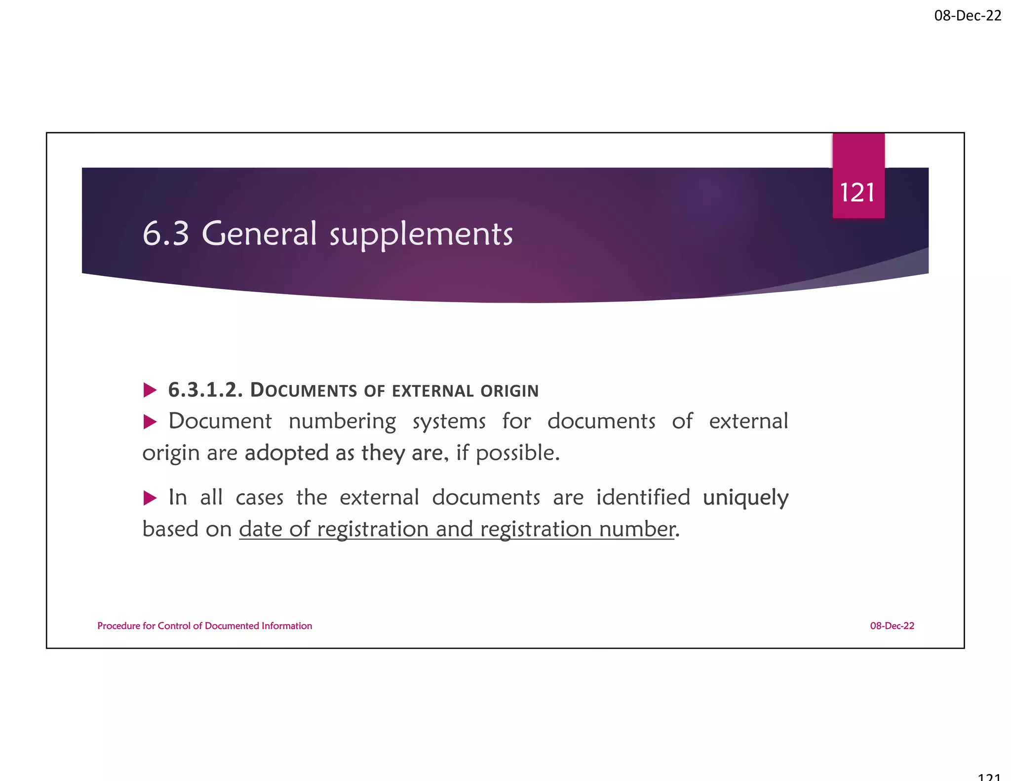 08-Dec-22
6.3 General supplements
 6.3.1.2. DOCUMENTS OF EXTERNAL ORIGIN
 Document numbering systems for documents of external
origin are adopted as they are, if possible.
 In all cases the external documents are identified uniquely
based on date of registration and registration number.
08-Dec-22
Procedure for Control of Documented Information
121
 