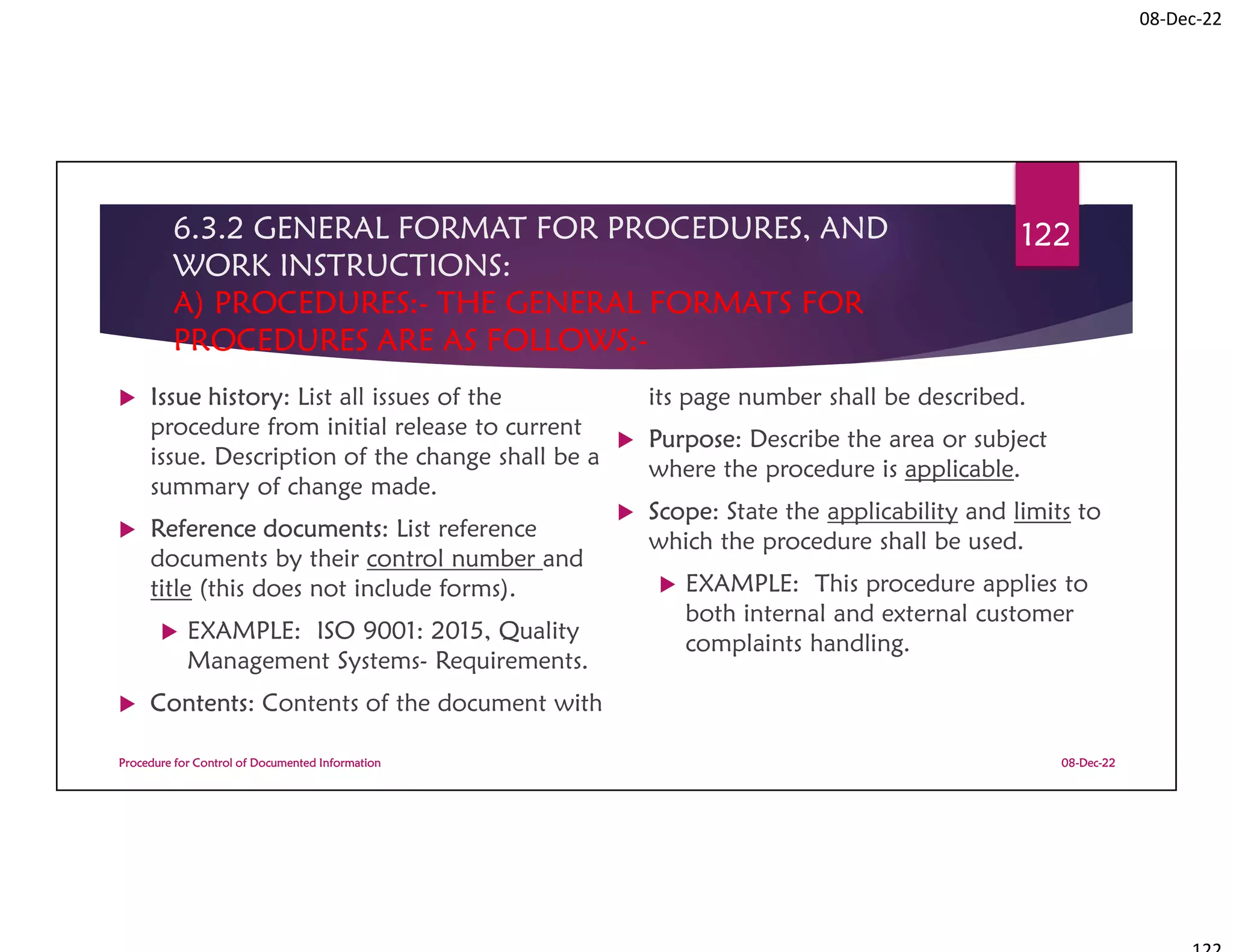 08-Dec-22
6.3.2 GENERAL FORMAT FOR PROCEDURES, AND
WORK INSTRUCTIONS:
A) PROCEDURES:- THE GENERAL FORMATS FOR
PROCEDURES ARE AS FOLLOWS:-
 Issue history: List all issues of the
procedure from initial release to current
issue. Description of the change shall be a
summary of change made.
 Reference documents: List reference
documents by their control number and
title (this does not include forms).
 EXAMPLE: ISO 9001: 2015, Quality
Management Systems- Requirements.
 Contents: Contents of the document with
its page number shall be described.
 Purpose: Describe the area or subject
where the procedure is applicable.
 Scope: State the applicability and limits to
which the procedure shall be used.
 EXAMPLE: This procedure applies to
both internal and external customer
complaints handling.
08-Dec-22
Procedure for Control of Documented Information
122
 