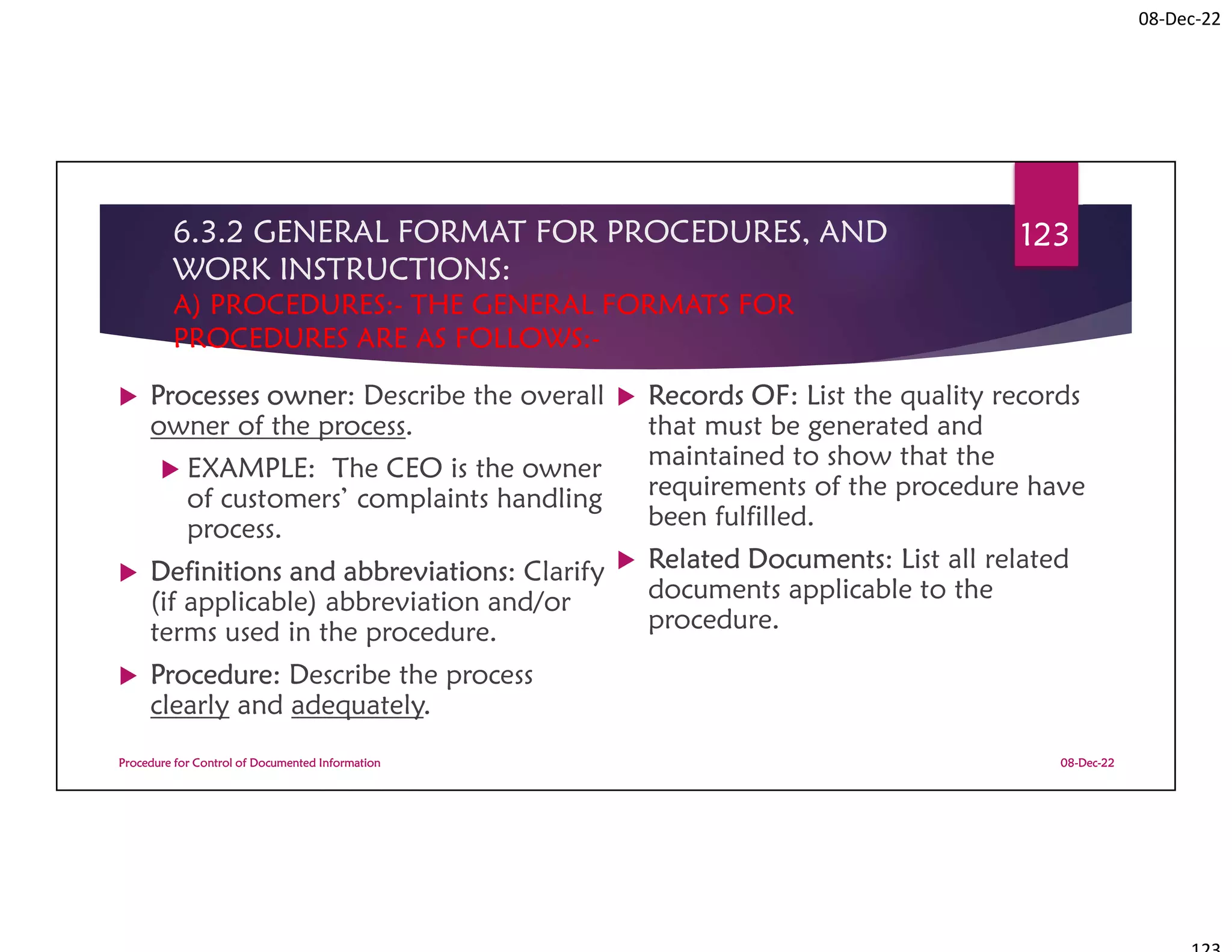 08-Dec-22
6.3.2 GENERAL FORMAT FOR PROCEDURES, AND
WORK INSTRUCTIONS:
A) PROCEDURES:- THE GENERAL FORMATS FOR
PROCEDURES ARE AS FOLLOWS:-
 Processes owner: Describe the overall
owner of the process.
 EXAMPLE: The CEO is the owner
of customers’ complaints handling
process.
 Definitions and abbreviations: Clarify
(if applicable) abbreviation and/or
terms used in the procedure.
 Procedure: Describe the process
clearly and adequately.
 Records OF: List the quality records
that must be generated and
maintained to show that the
requirements of the procedure have
been fulfilled.
 Related Documents: List all related
documents applicable to the
procedure.
08-Dec-22
Procedure for Control of Documented Information
123
 