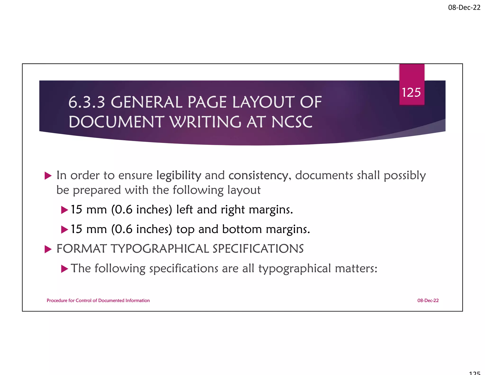 08-Dec-22
6.3.3 GENERAL PAGE LAYOUT OF
DOCUMENT WRITING AT NCSC
 In order to ensure legibility and consistency, documents shall possibly
be prepared with the following layout
 15 mm (0.6 inches) left and right margins.
 15 mm (0.6 inches) top and bottom margins.
 FORMAT TYPOGRAPHICAL SPECIFICATIONS
 The following specifications are all typographical matters:
08-Dec-22
Procedure for Control of Documented Information
125
 
