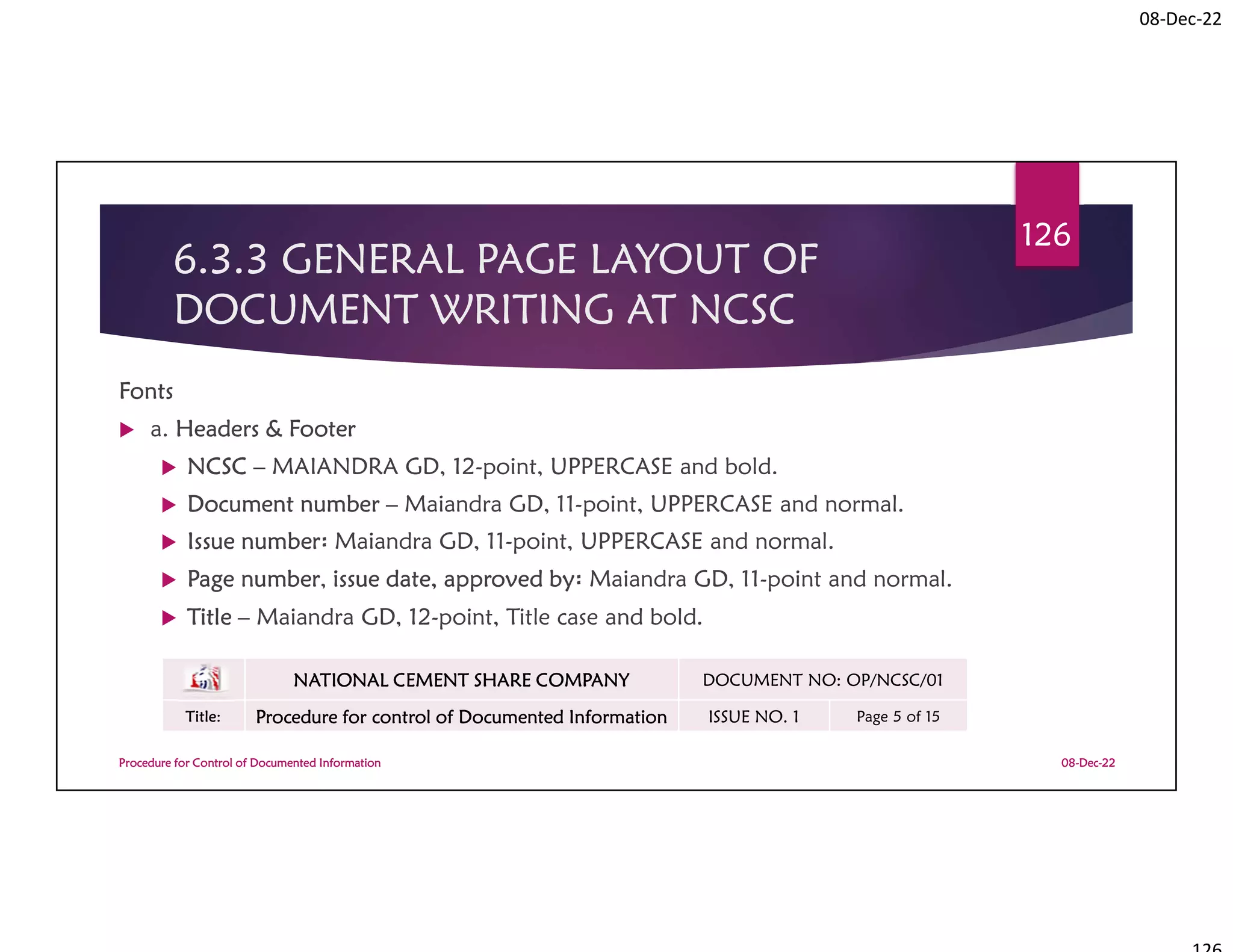 08-Dec-22
6.3.3 GENERAL PAGE LAYOUT OF
DOCUMENT WRITING AT NCSC
Fonts
 a. Headers & Footer
 NCSC – MAIANDRA GD, 12-point, UPPERCASE and bold.
 Document number – Maiandra GD, 11-point, UPPERCASE and normal.
 Issue number፡ Maiandra GD, 11-point, UPPERCASE and normal.
 Page number, issue date, approved by፡ Maiandra GD, 11-point and normal.
 Title – Maiandra GD, 12-point, Title case and bold.
08-Dec-22
Procedure for Control of Documented Information
126
NATIONAL CEMENT SHARE COMPANY DOCUMENT NO: OP/NCSC/01
Title: Procedure for control of Documented Information ISSUE NO. 1 Page 5 of 15
 