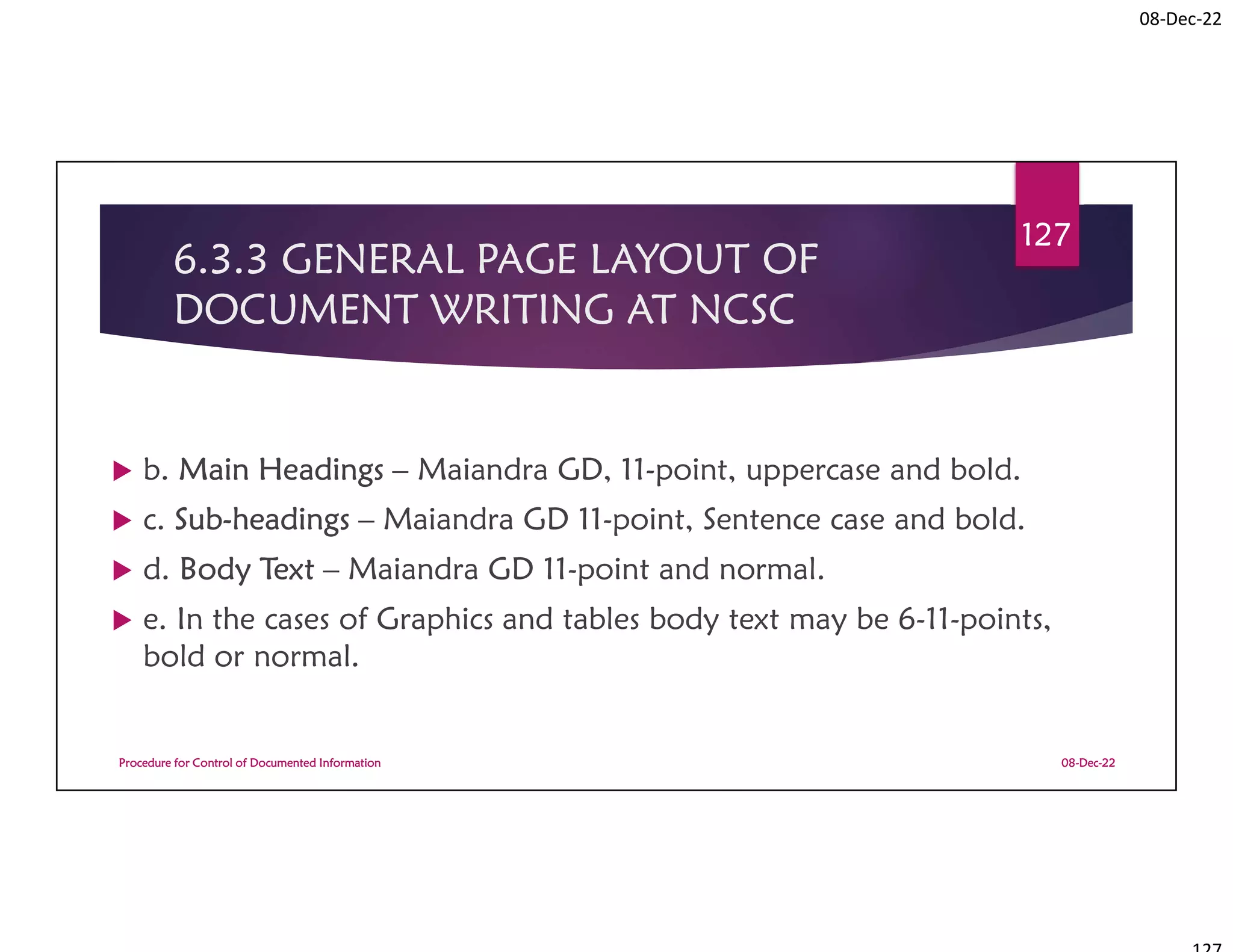 08-Dec-22
6.3.3 GENERAL PAGE LAYOUT OF
DOCUMENT WRITING AT NCSC
 b. Main Headings – Maiandra GD, 11-point, uppercase and bold.
 c. Sub-headings – Maiandra GD 11-point, Sentence case and bold.
 d. Body Text – Maiandra GD 11-point and normal.
 e. In the cases of Graphics and tables body text may be 6-11-points,
bold or normal.
08-Dec-22
Procedure for Control of Documented Information
127
 