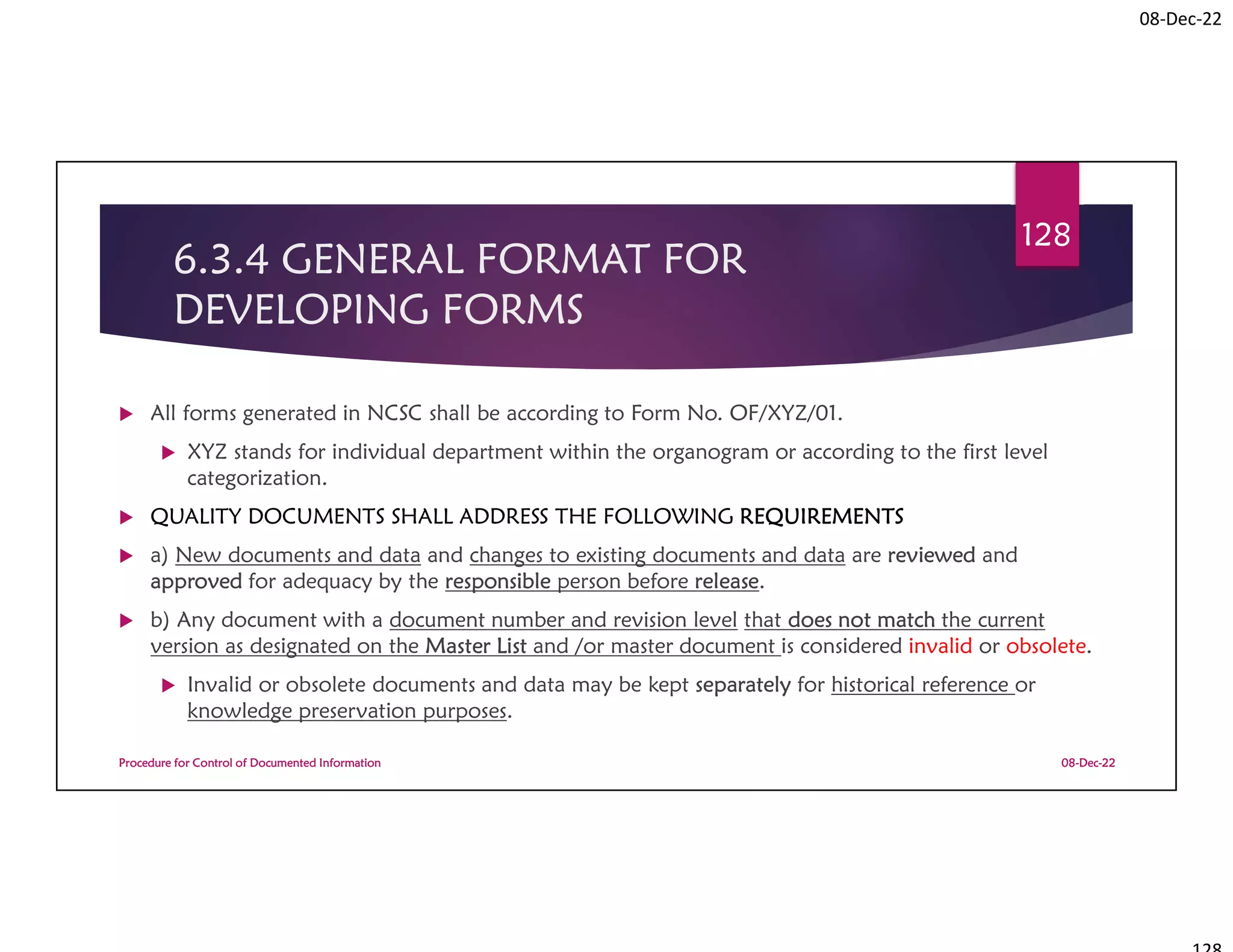 08-Dec-22
6.3.4 GENERAL FORMAT FOR
DEVELOPING FORMS
 All forms generated in NCSC shall be according to Form No. OF/XYZ/01.
 XYZ stands for individual department within the organogram or according to the first level
categorization.
 QUALITY DOCUMENTS SHALL ADDRESS THE FOLLOWING REQUIREMENTS
 a) New documents and data and changes to existing documents and data are reviewed and
approved for adequacy by the responsible person before release.
 b) Any document with a document number and revision level that does not match the current
version as designated on the Master List and /or master document is considered invalid or obsolete.
 Invalid or obsolete documents and data may be kept separately for historical reference or
knowledge preservation purposes.
08-Dec-22
Procedure for Control of Documented Information
128
 