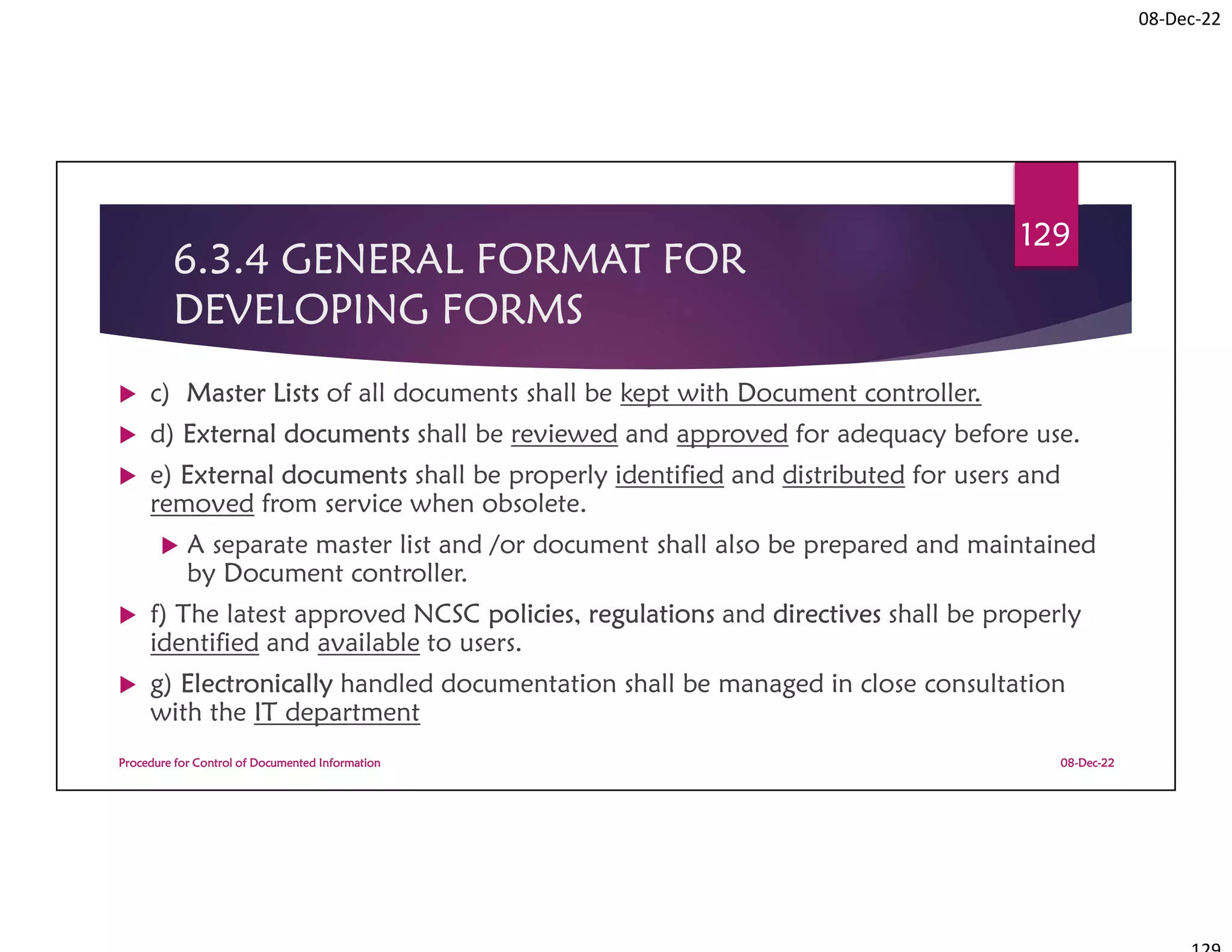 08-Dec-22
6.3.4 GENERAL FORMAT FOR
DEVELOPING FORMS
 c) Master Lists of all documents shall be kept with Document controller.
 d) External documents shall be reviewed and approved for adequacy before use.
 e) External documents shall be properly identified and distributed for users and
removed from service when obsolete.
 A separate master list and /or document shall also be prepared and maintained
by Document controller.
 f) The latest approved NCSC policies, regulations and directives shall be properly
identified and available to users.
 g) Electronically handled documentation shall be managed in close consultation
with the IT department
08-Dec-22
Procedure for Control of Documented Information
129
 