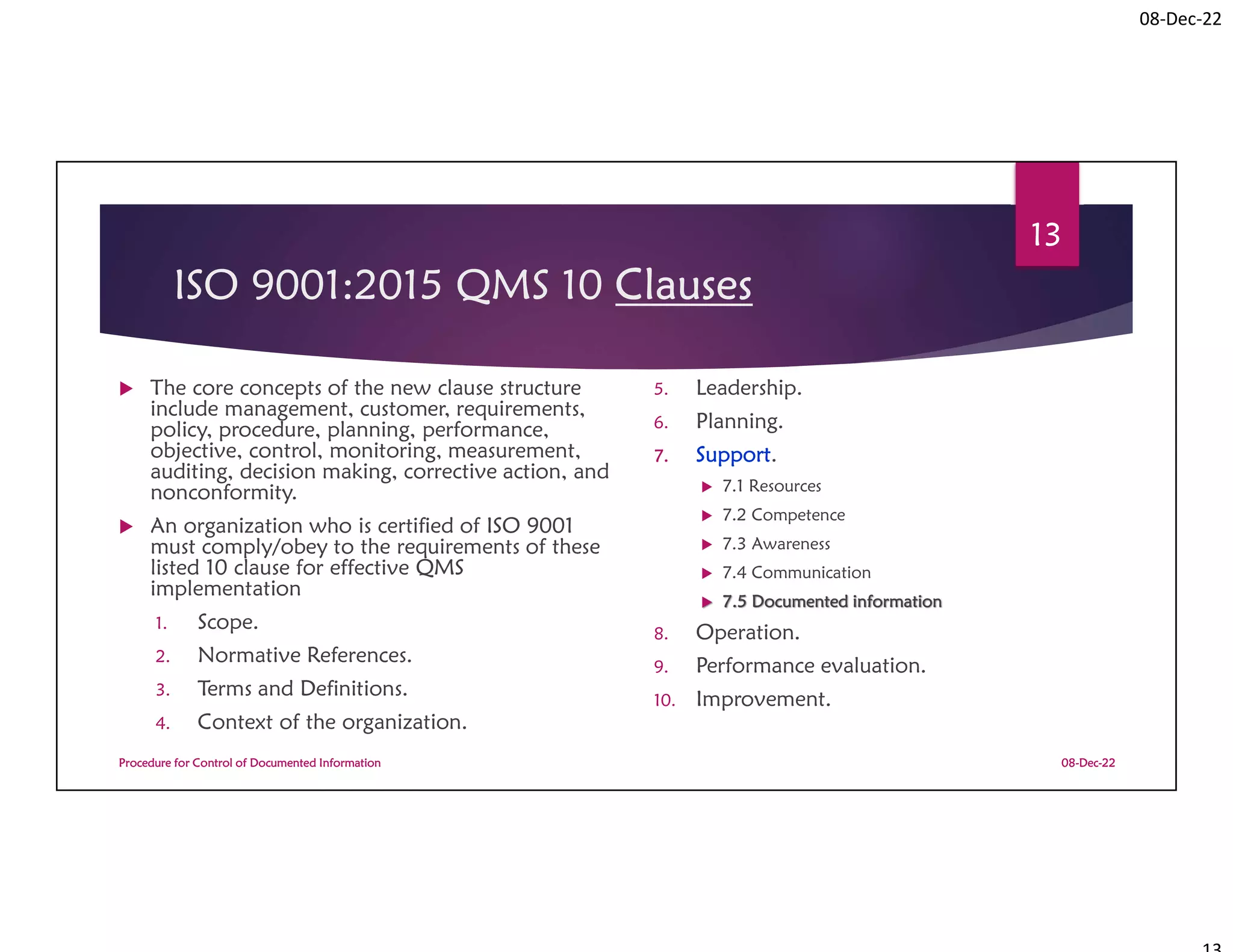 08-Dec-22
ISO 9001:2015 QMS 10 Clauses
 The core concepts of the new clause structure
include management, customer, requirements,
policy, procedure, planning, performance,
objective, control, monitoring, measurement,
auditing, decision making, corrective action, and
nonconformity.
 An organization who is certified of ISO 9001
must comply/obey to the requirements of these
listed 10 clause for effective QMS
implementation
1. Scope.
2. Normative References.
3. Terms and Definitions.
4. Context of the organization.
5. Leadership.
6. Planning.
7. Support.
 7.1 Resources
 7.2 Competence
 7.3 Awareness
 7.4 Communication
 7.5 Documented information
8. Operation.
9. Performance evaluation.
10. Improvement.
08-Dec-22
Procedure for Control of Documented Information
13
 