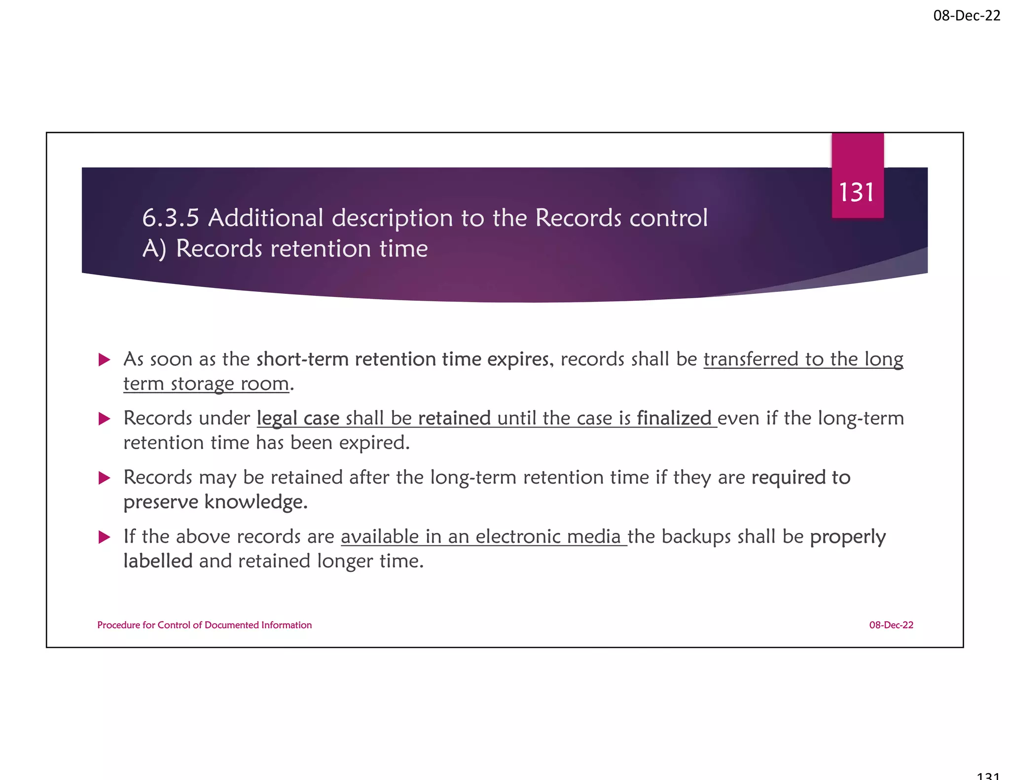 08-Dec-22
6.3.5 Additional description to the Records control
A) Records retention time
 As soon as the short-term retention time expires, records shall be transferred to the long
term storage room.
 Records under legal case shall be retained until the case is finalized even if the long-term
retention time has been expired.
 Records may be retained after the long-term retention time if they are required to
preserve knowledge.
 If the above records are available in an electronic media the backups shall be properly
labelled and retained longer time.
08-Dec-22
Procedure for Control of Documented Information
131
 