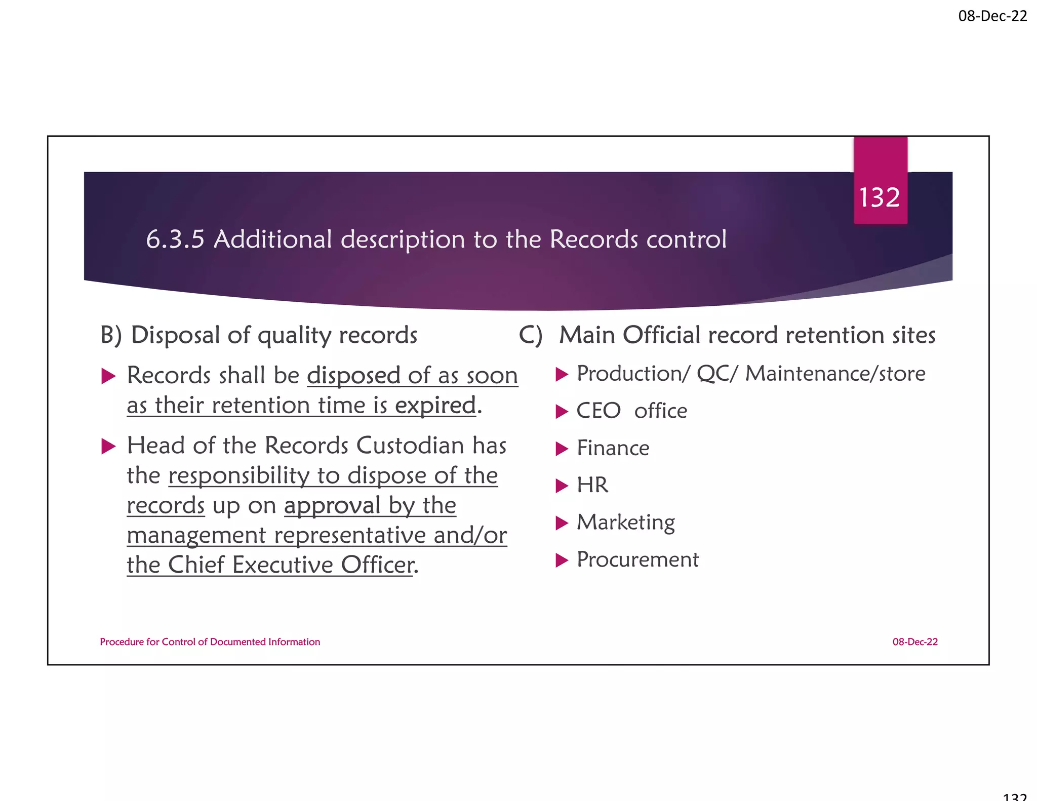 08-Dec-22
6.3.5 Additional description to the Records control
B) Disposal of quality records
 Records shall be disposed of as soon
as their retention time is expired.
 Head of the Records Custodian has
the responsibility to dispose of the
records up on approval by the
management representative and/or
the Chief Executive Officer.
C) Main Official record retention sites
 Production/ QC/ Maintenance/store
 CEO office
 Finance
 HR
 Marketing
 Procurement
08-Dec-22
Procedure for Control of Documented Information
132
 