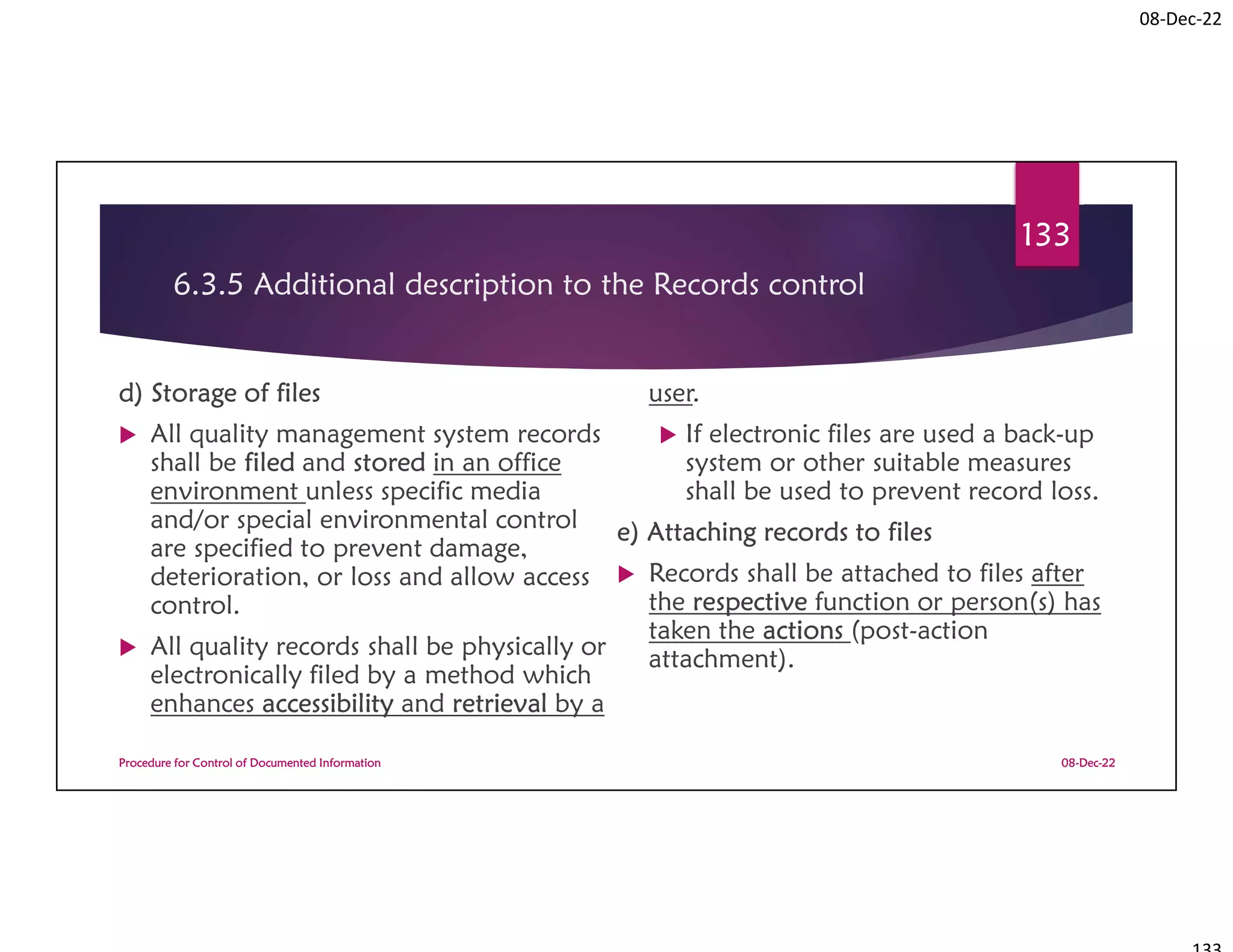 08-Dec-22
6.3.5 Additional description to the Records control
d) Storage of files
 All quality management system records
shall be filed and stored in an office
environment unless specific media
and/or special environmental control
are specified to prevent damage,
deterioration, or loss and allow access
control.
 All quality records shall be physically or
electronically filed by a method which
enhances accessibility and retrieval by a
user.
 If electronic files are used a back-up
system or other suitable measures
shall be used to prevent record loss.
e) Attaching records to files
 Records shall be attached to files after
the respective function or person(s) has
taken the actions (post-action
attachment).
08-Dec-22
Procedure for Control of Documented Information
133
 