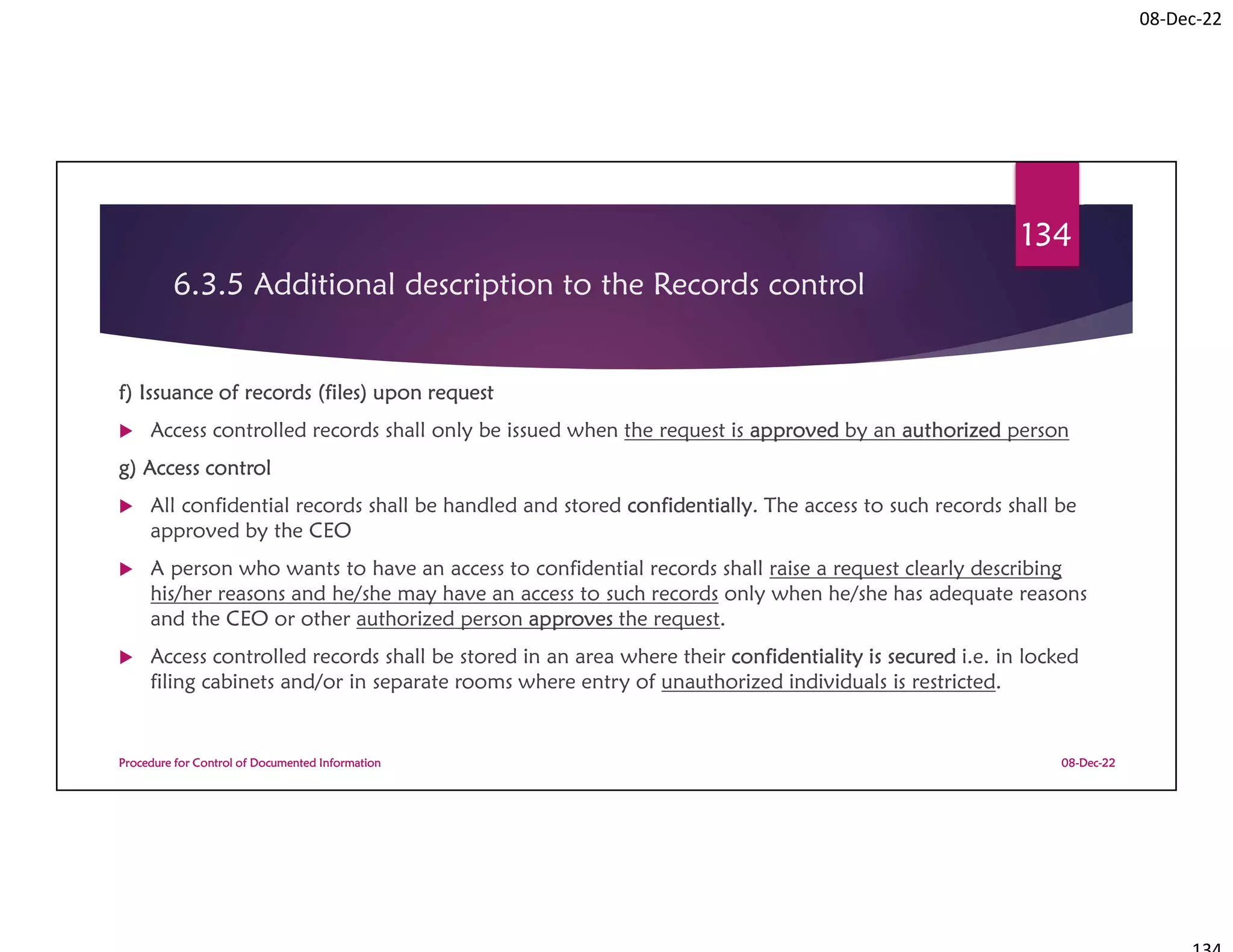 08-Dec-22
6.3.5 Additional description to the Records control
f) Issuance of records (files) upon request
 Access controlled records shall only be issued when the request is approved by an authorized person
g) Access control
 All confidential records shall be handled and stored confidentially. The access to such records shall be
approved by the CEO
 A person who wants to have an access to confidential records shall raise a request clearly describing
his/her reasons and he/she may have an access to such records only when he/she has adequate reasons
and the CEO or other authorized person approves the request.
 Access controlled records shall be stored in an area where their confidentiality is secured i.e. in locked
filing cabinets and/or in separate rooms where entry of unauthorized individuals is restricted.
08-Dec-22
Procedure for Control of Documented Information
134
 
