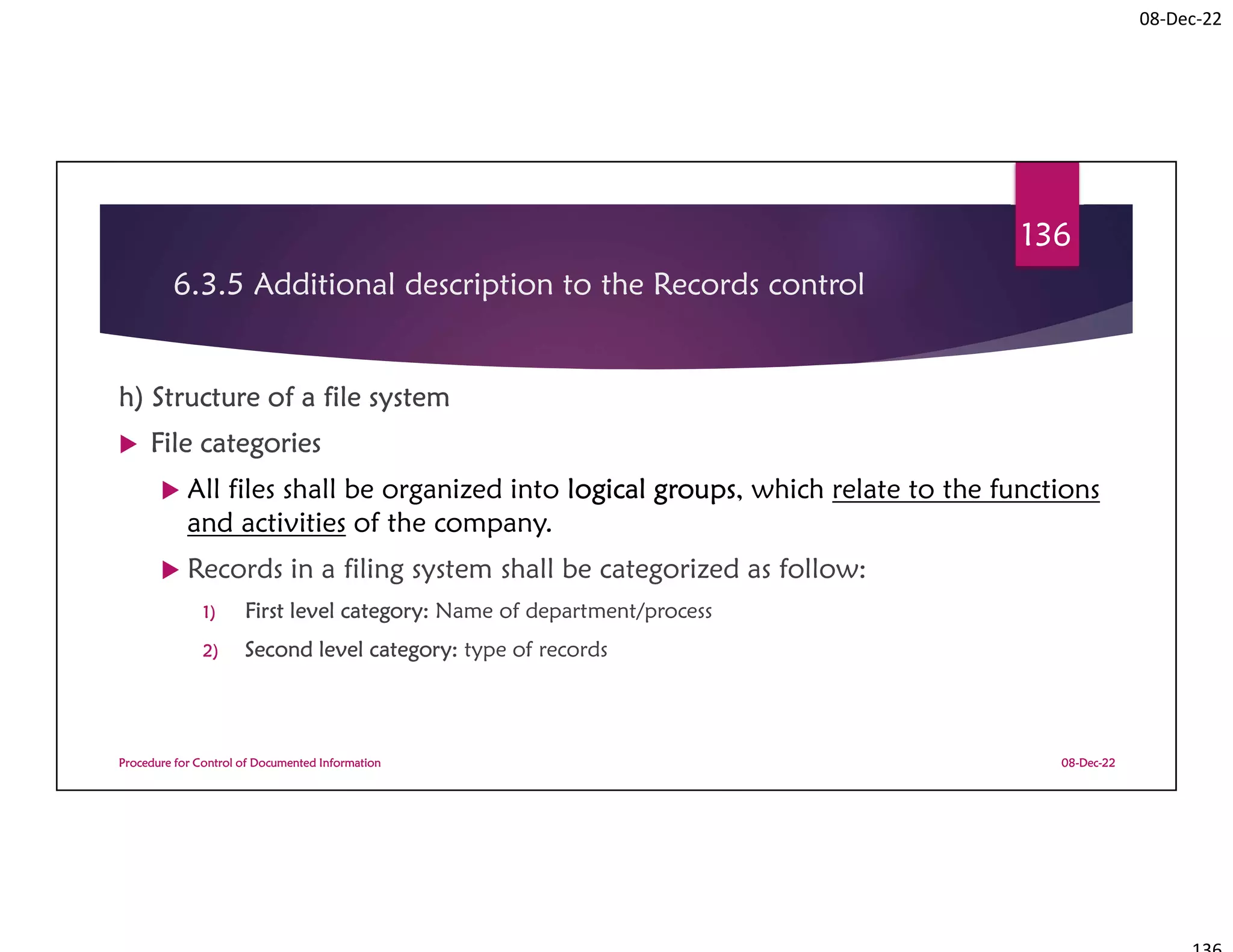 08-Dec-22
6.3.5 Additional description to the Records control
h) Structure of a file system
 File categories
 All files shall be organized into logical groups, which relate to the functions
and activities of the company.
 Records in a filing system shall be categorized as follow:
1) First level category: Name of department/process
2) Second level category: type of records
08-Dec-22
Procedure for Control of Documented Information
136
 