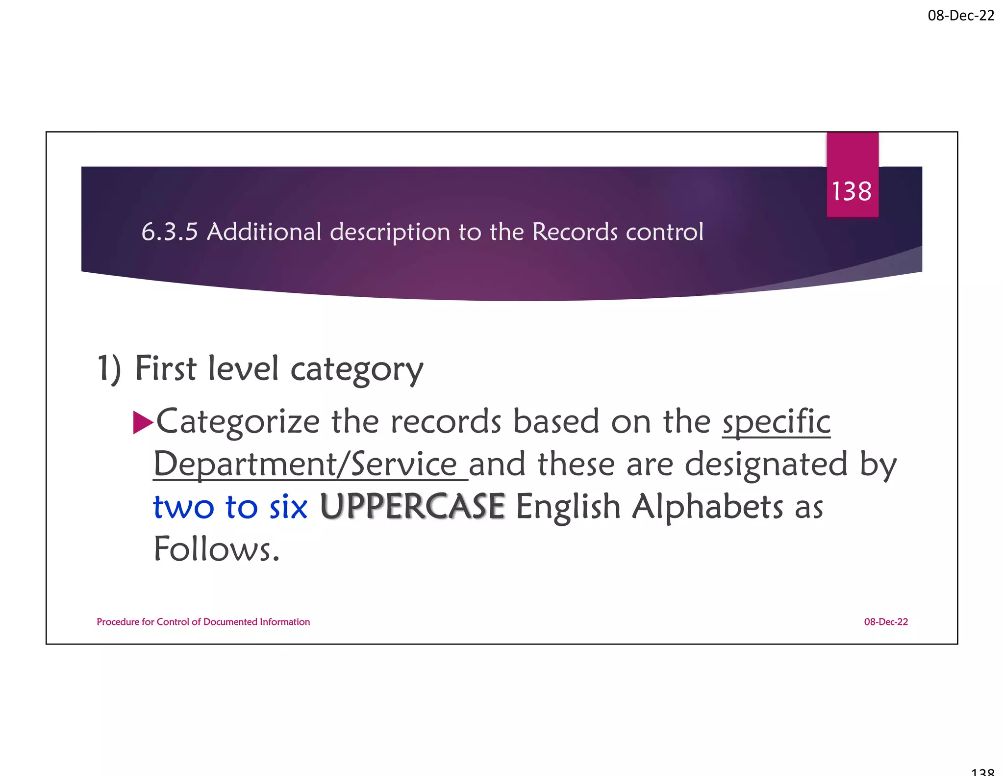 08-Dec-22
6.3.5 Additional description to the Records control
1) First level category
Categorize the records based on the specific
Department/Service and these are designated by
two to six UPPERCASE English Alphabets as
Follows.
08-Dec-22
Procedure for Control of Documented Information
138
 