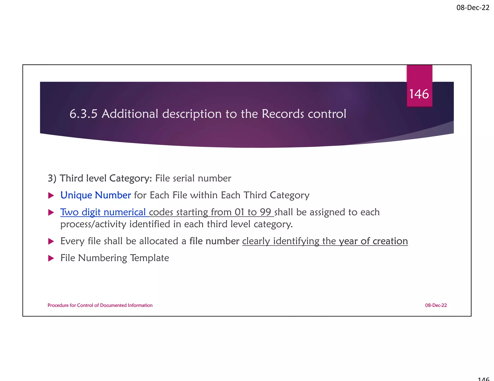 08-Dec-22
6.3.5 Additional description to the Records control
3) Third level Category: File serial number
 Unique Number for Each File within Each Third Category
 Two digit numerical codes starting from 01 to 99 shall be assigned to each
process/activity identified in each third level category.
 Every file shall be allocated a file number clearly identifying the year of creation
 File Numbering Template
08-Dec-22
Procedure for Control of Documented Information
146
 