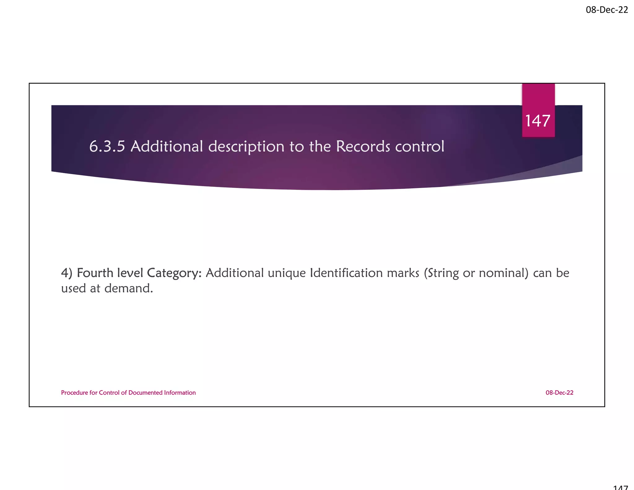 08-Dec-22
6.3.5 Additional description to the Records control
4) Fourth level Category: Additional unique Identification marks (String or nominal) can be
used at demand.
08-Dec-22
Procedure for Control of Documented Information
147
 