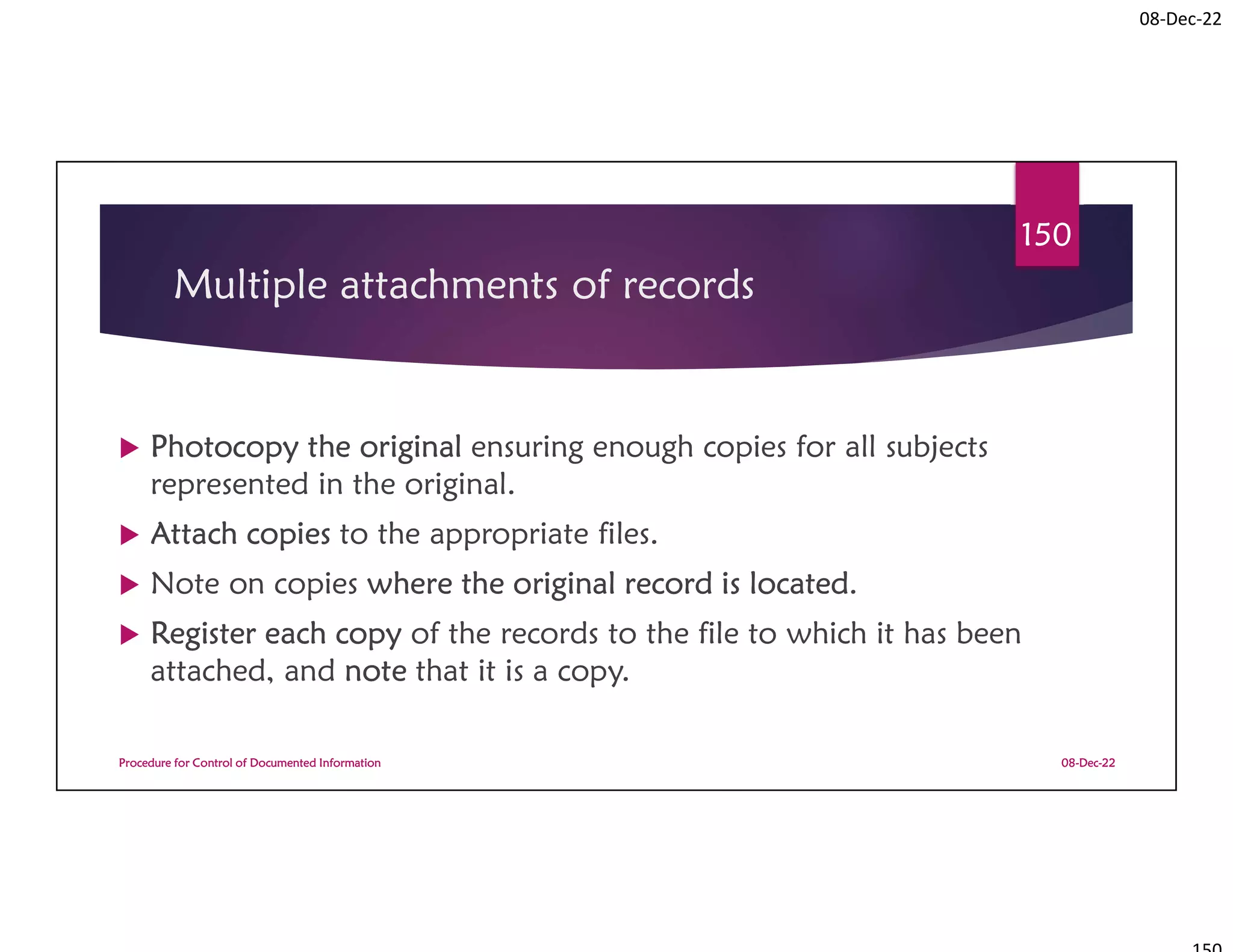 08-Dec-22
Multiple attachments of records
 Photocopy the original ensuring enough copies for all subjects
represented in the original.
 Attach copies to the appropriate files.
 Note on copies where the original record is located.
 Register each copy of the records to the file to which it has been
attached, and note that it is a copy.
08-Dec-22
Procedure for Control of Documented Information
150
 