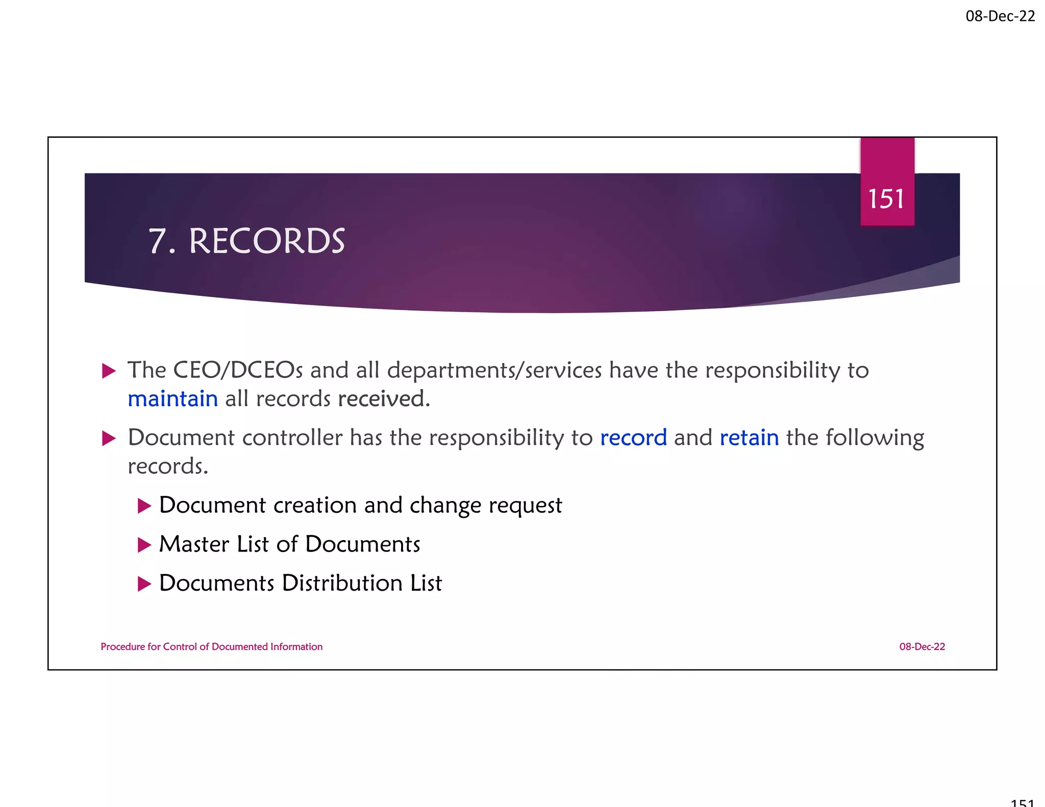 08-Dec-22
7. RECORDS
 The CEO/DCEOs and all departments/services have the responsibility to
maintain all records received.
 Document controller has the responsibility to record and retain the following
records.
 Document creation and change request
 Master List of Documents
 Documents Distribution List
08-Dec-22
Procedure for Control of Documented Information
151
 