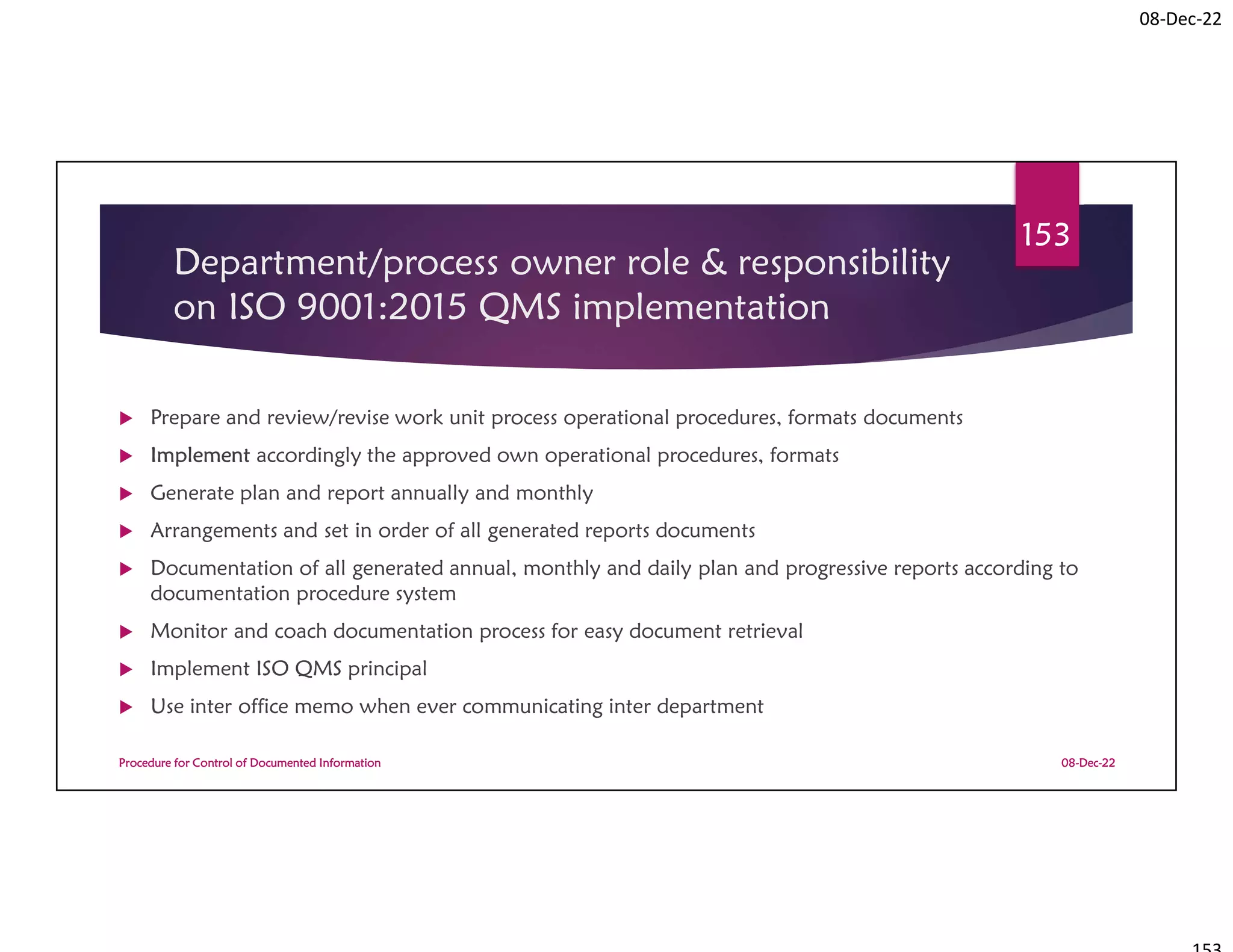 08-Dec-22
Department/process owner role & responsibility
on ISO 9001:2015 QMS implementation
 Prepare and review/revise work unit process operational procedures, formats documents
 Implement accordingly the approved own operational procedures, formats
 Generate plan and report annually and monthly
 Arrangements and set in order of all generated reports documents
 Documentation of all generated annual, monthly and daily plan and progressive reports according to
documentation procedure system
 Monitor and coach documentation process for easy document retrieval
 Implement ISO QMS principal
 Use inter office memo when ever communicating inter department
08-Dec-22
Procedure for Control of Documented Information
153
 