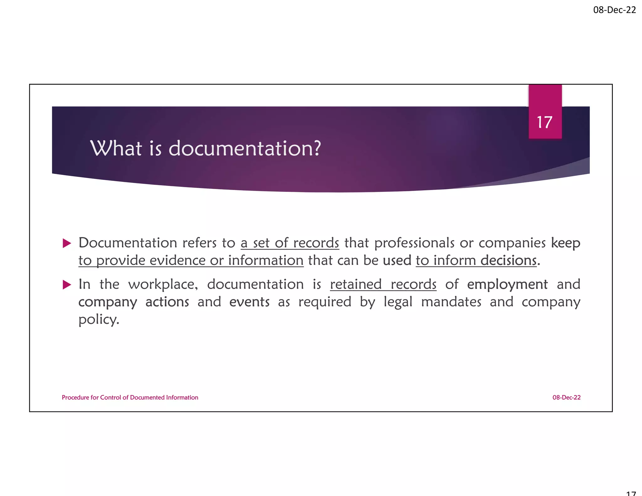 08-Dec-22
What is documentation?
 Documentation refers to a set of records that professionals or companies keep
to provide evidence or information that can be used to inform decisions.
 In the workplace, documentation is retained records of employment and
company actions and events as required by legal mandates and company
policy.
08-Dec-22
Procedure for Control of Documented Information
17
 