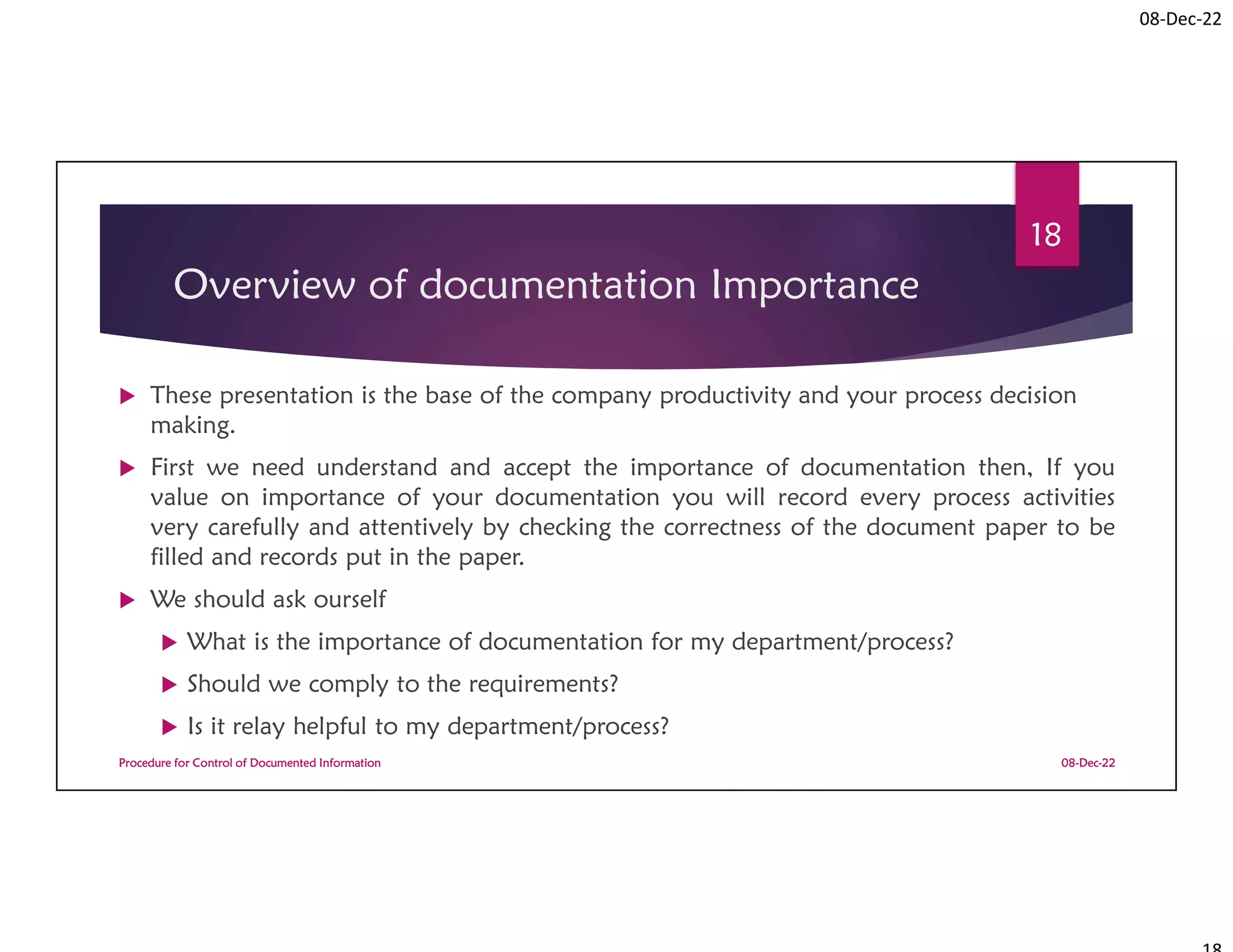 08-Dec-22
Overview of documentation Importance
 These presentation is the base of the company productivity and your process decision
making.
 First we need understand and accept the importance of documentation then, If you
value on importance of your documentation you will record every process activities
very carefully and attentively by checking the correctness of the document paper to be
filled and records put in the paper.
 We should ask ourself
 What is the importance of documentation for my department/process?
 Should we comply to the requirements?
 Is it relay helpful to my department/process?
08-Dec-22
Procedure for Control of Documented Information
18
 