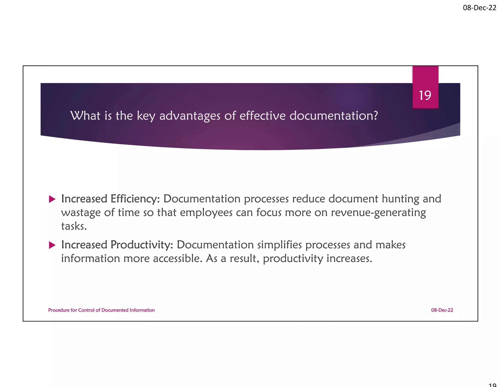 08-Dec-22
What is the key advantages of effective documentation?
 Increased Efficiency: Documentation processes reduce document hunting and
wastage of time so that employees can focus more on revenue-generating
tasks.
 Increased Productivity: Documentation simplifies processes and makes
information more accessible. As a result, productivity increases.
08-Dec-22
Procedure for Control of Documented Information
19
 