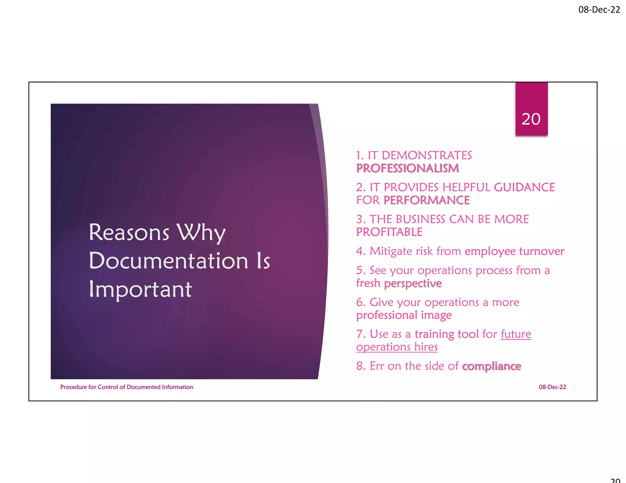 08-Dec-22
Reasons Why
Documentation Is
Important
1. IT DEMONSTRATES
PROFESSIONALISM
2. IT PROVIDES HELPFUL GUIDANCE
FOR PERFORMANCE
3. THE BUSINESS CAN BE MORE
PROFITABLE
4. Mitigate risk from employee turnover
5. See your operations process from a
fresh perspective
6. Give your operations a more
professional image
7. Use as a training tool for future
operations hires
8. Err on the side of compliance
08-Dec-22
Procedure for Control of Documented Information
20
 
