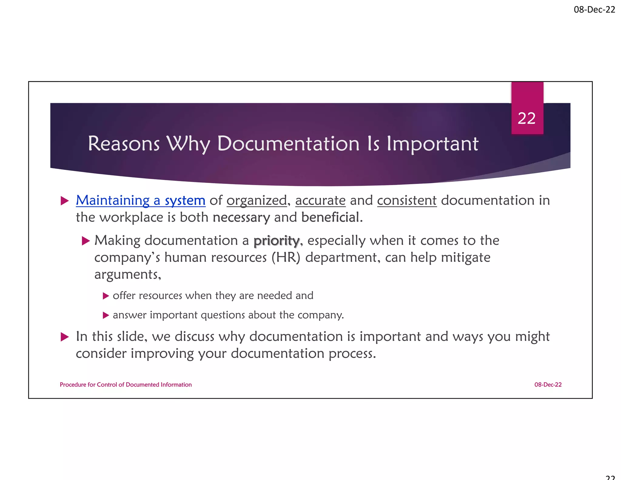 08-Dec-22
Reasons Why Documentation Is Important
 Maintaining a system of organized, accurate and consistent documentation in
the workplace is both necessary and beneficial.
 Making documentation a priority, especially when it comes to the
company’s human resources (HR) department, can help mitigate
arguments,
 offer resources when they are needed and
 answer important questions about the company.
 In this slide, we discuss why documentation is important and ways you might
consider improving your documentation process.
08-Dec-22
Procedure for Control of Documented Information
22
 