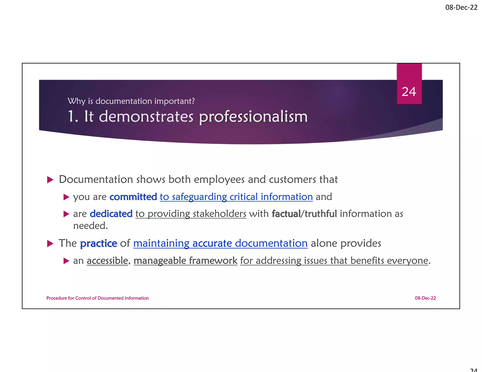 08-Dec-22
Why is documentation important?
1. It demonstrates professionalism
 Documentation shows both employees and customers that
 you are committed to safeguarding critical information and
 are dedicated to providing stakeholders with factual/truthful information as
needed.
 The practice of maintaining accurate documentation alone provides
 an accessible, manageable framework for addressing issues that benefits everyone.
08-Dec-22
Procedure for Control of Documented Information
24
 