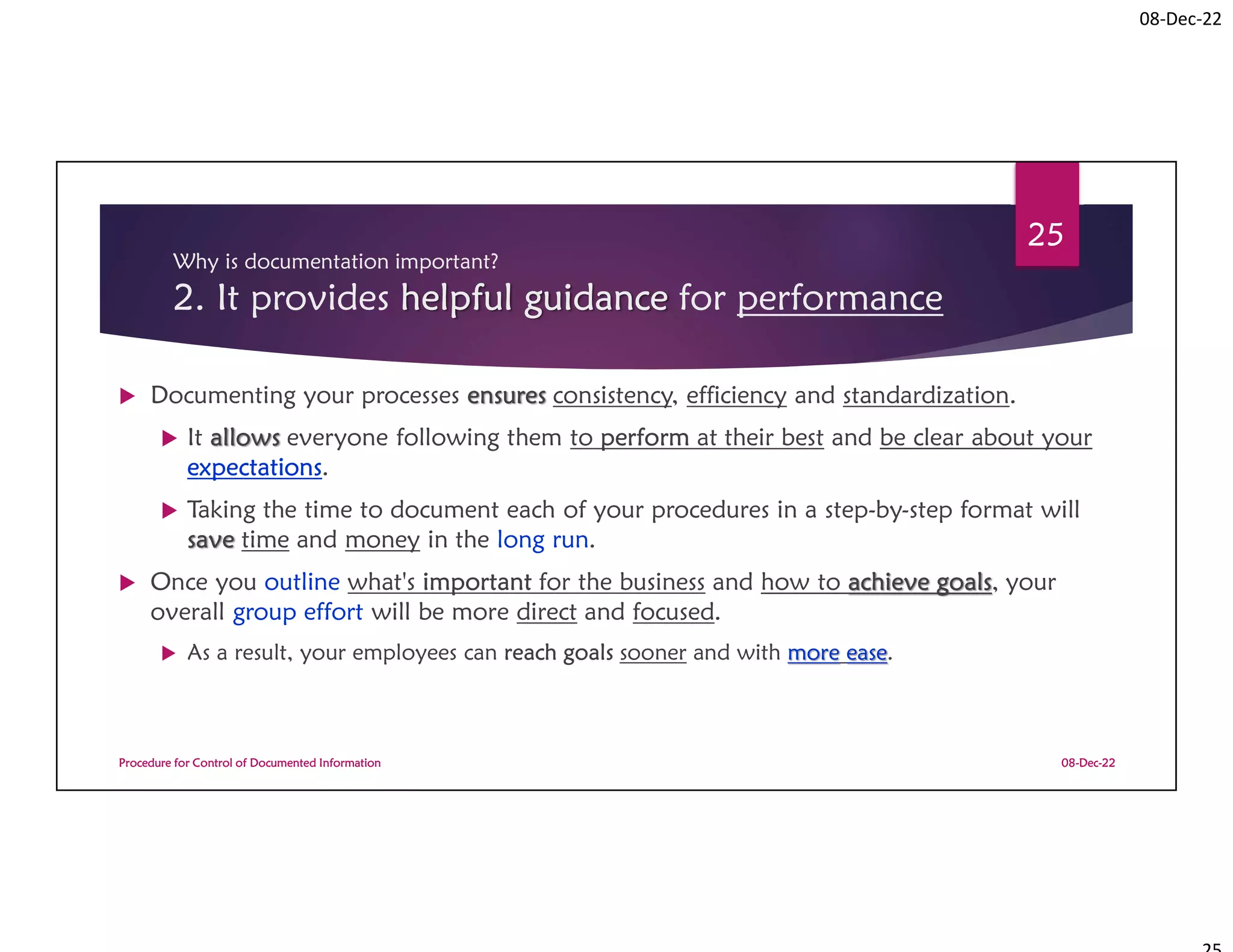 08-Dec-22
Why is documentation important?
2. It provides helpful guidance for performance
 Documenting your processes ensures consistency, efficiency and standardization.
 It allows everyone following them to perform at their best and be clear about your
expectations.
 Taking the time to document each of your procedures in a step-by-step format will
save time and money in the long run.
 Once you outline what's important for the business and how to achieve goals, your
overall group effort will be more direct and focused.
 As a result, your employees can reach goals sooner and with more ease.
08-Dec-22
Procedure for Control of Documented Information
25
 