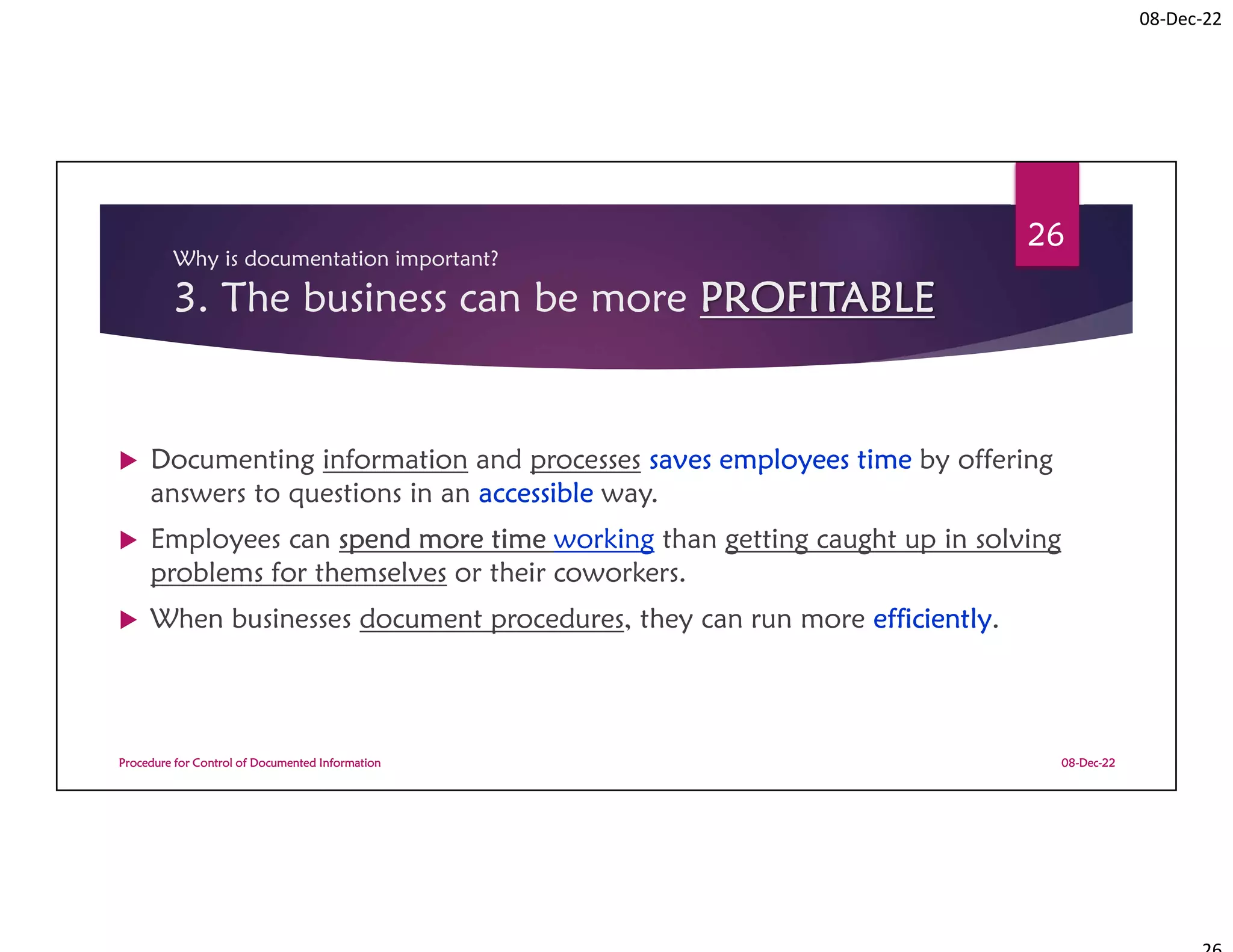 08-Dec-22
Why is documentation important?
3. The business can be more PROFITABLE
 Documenting information and processes saves employees time by offering
answers to questions in an accessible way.
 Employees can spend more time working than getting caught up in solving
problems for themselves or their coworkers.
 When businesses document procedures, they can run more efficiently.
08-Dec-22
Procedure for Control of Documented Information
26
 