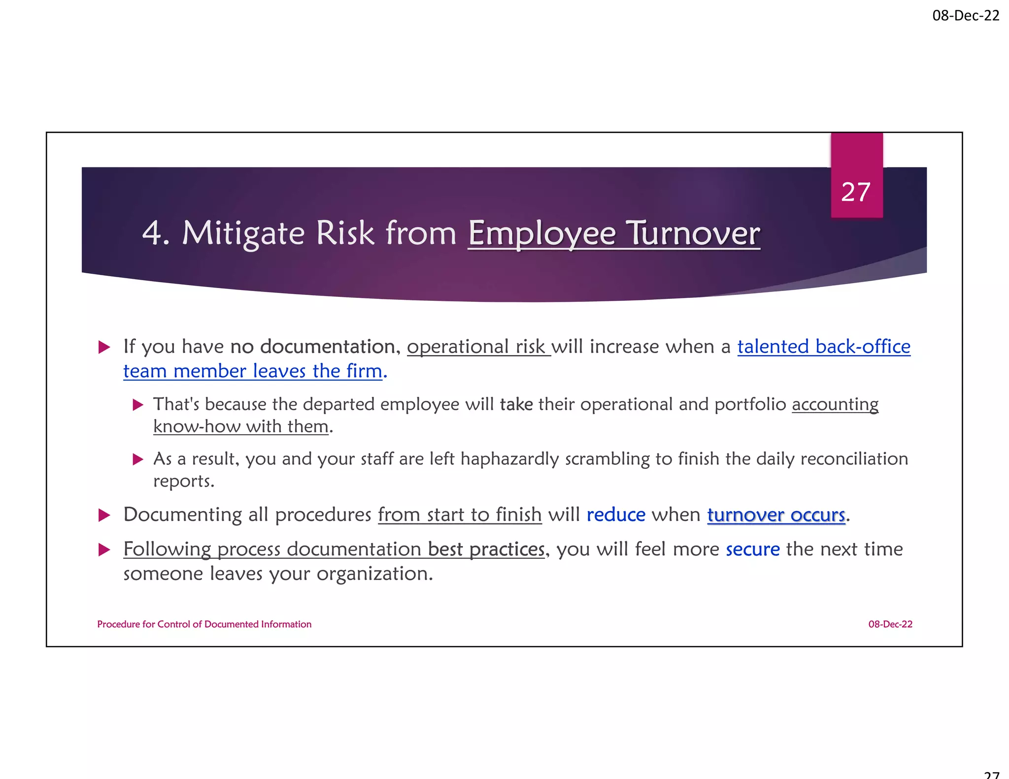 08-Dec-22
4. Mitigate Risk from Employee Turnover
 If you have no documentation, operational risk will increase when a talented back-office
team member leaves the firm.
 That's because the departed employee will take their operational and portfolio accounting
know-how with them.
 As a result, you and your staff are left haphazardly scrambling to finish the daily reconciliation
reports.
 Documenting all procedures from start to finish will reduce when turnover occurs.
 Following process documentation best practices, you will feel more secure the next time
someone leaves your organization.
08-Dec-22
Procedure for Control of Documented Information
27
 
