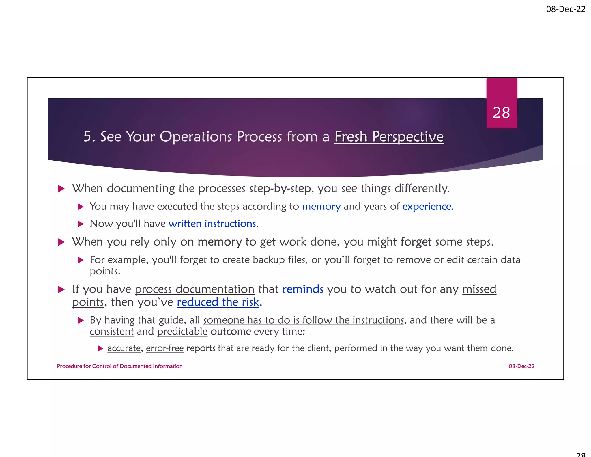 08-Dec-22
5. See Your Operations Process from a Fresh Perspective
 When documenting the processes step-by-step, you see things differently.
 You may have executed the steps according to memory and years of experience.
 Now you'll have written instructions.
 When you rely only on memory to get work done, you might forget some steps.
 For example, you'll forget to create backup files, or you’ll forget to remove or edit certain data
points.
 If you have process documentation that reminds you to watch out for any missed
points, then you’ve reduced the risk.
 By having that guide, all someone has to do is follow the instructions, and there will be a
consistent and predictable outcome every time:
 accurate, error-free reports that are ready for the client, performed in the way you want them done.
08-Dec-22
Procedure for Control of Documented Information
28
 