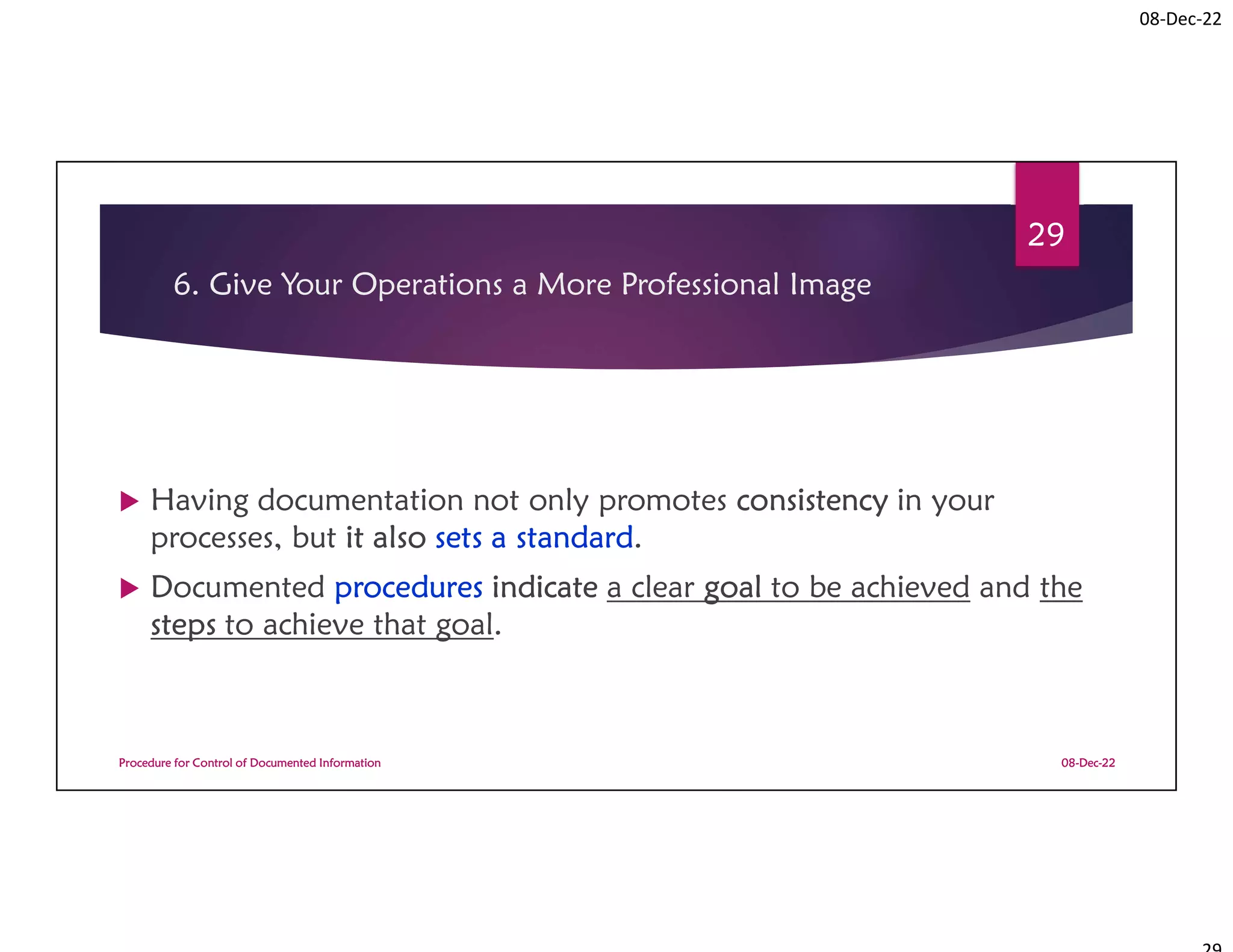 08-Dec-22
6. Give Your Operations a More Professional Image
 Having documentation not only promotes consistency in your
processes, but it also sets a standard.
 Documented procedures indicate a clear goal to be achieved and the
steps to achieve that goal.
08-Dec-22
Procedure for Control of Documented Information
29
 