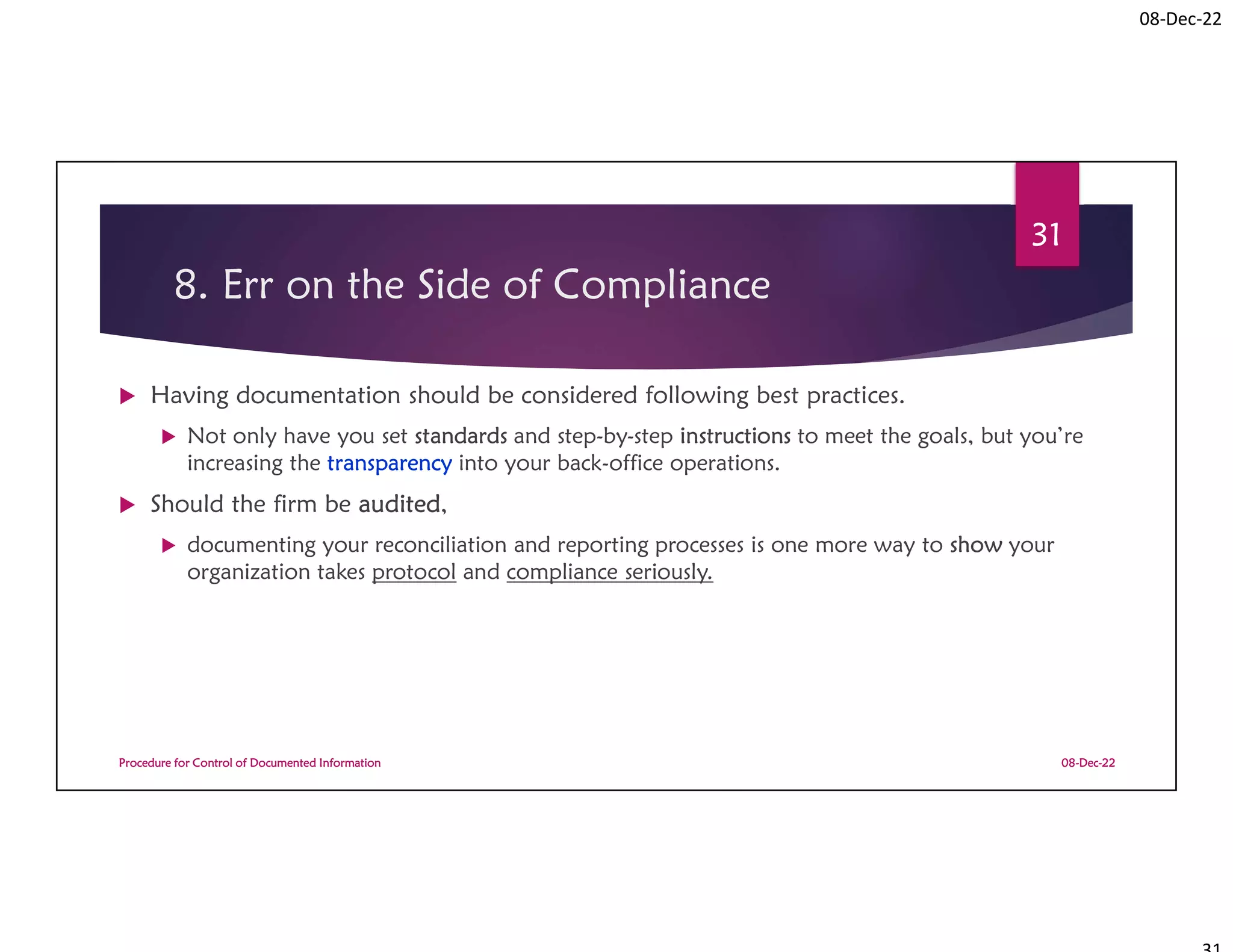 08-Dec-22
8. Err on the Side of Compliance
 Having documentation should be considered following best practices.
 Not only have you set standards and step-by-step instructions to meet the goals, but you’re
increasing the transparency into your back-office operations.
 Should the firm be audited,
 documenting your reconciliation and reporting processes is one more way to show your
organization takes protocol and compliance seriously.
08-Dec-22
Procedure for Control of Documented Information
31
 
