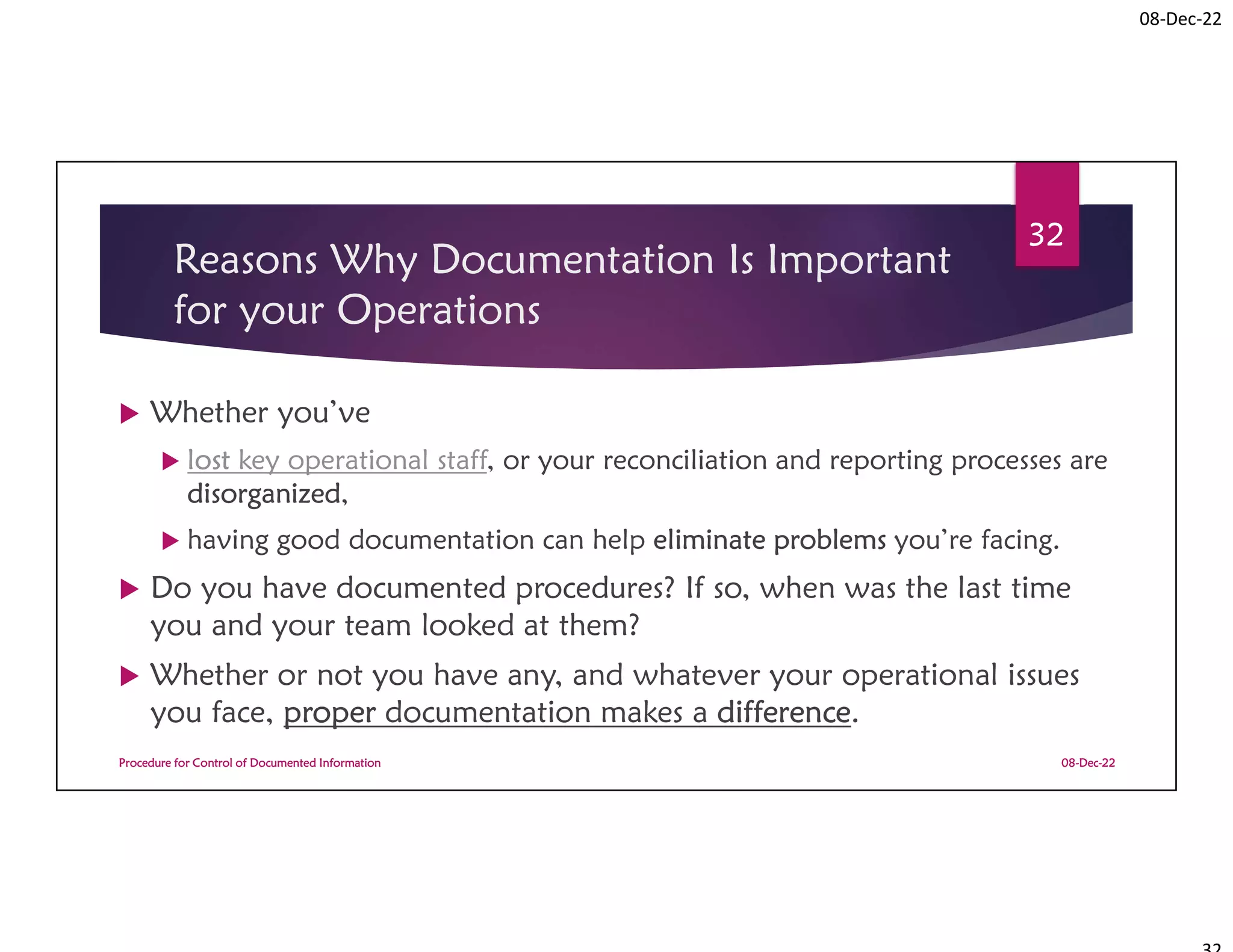 08-Dec-22
Reasons Why Documentation Is Important
for your Operations
 Whether you’ve
 lost key operational staff, or your reconciliation and reporting processes are
disorganized,
 having good documentation can help eliminate problems you’re facing.
 Do you have documented procedures? If so, when was the last time
you and your team looked at them?
 Whether or not you have any, and whatever your operational issues
you face, proper documentation makes a difference.
08-Dec-22
Procedure for Control of Documented Information
32
 