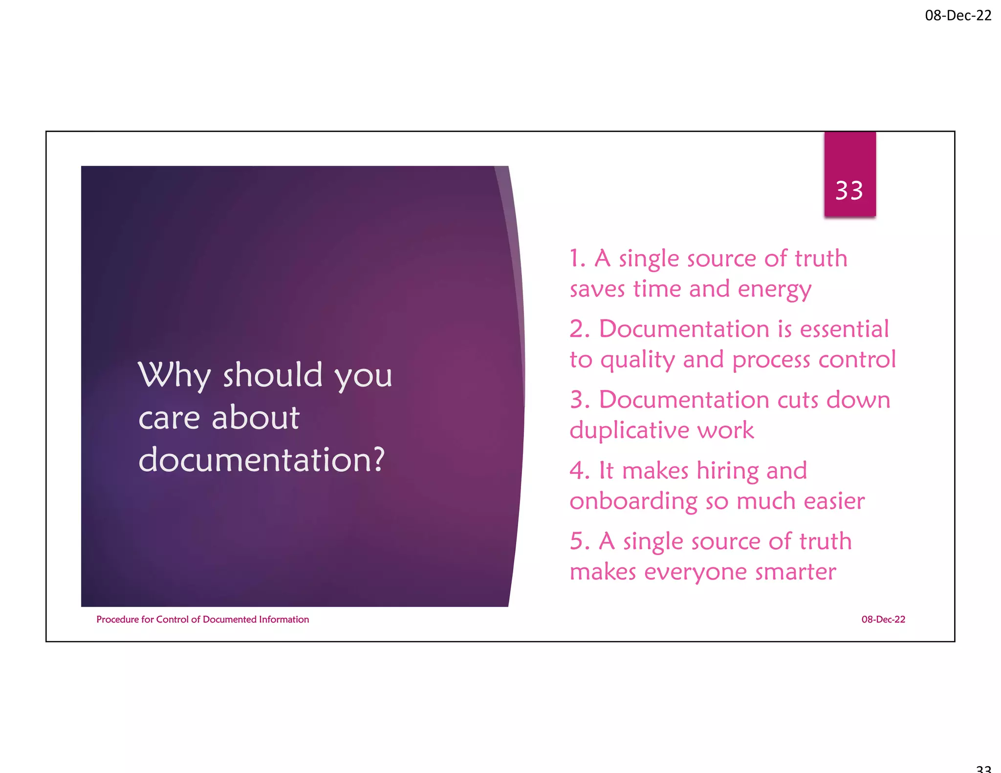08-Dec-22
Why should you
care about
documentation?
1. A single source of truth
saves time and energy
2. Documentation is essential
to quality and process control
3. Documentation cuts down
duplicative work
4. It makes hiring and
onboarding so much easier
5. A single source of truth
makes everyone smarter
08-Dec-22
Procedure for Control of Documented Information
33
 