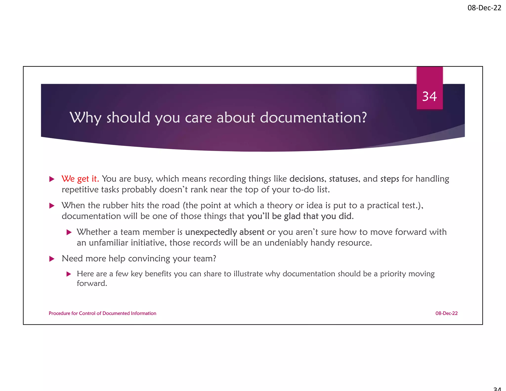 08-Dec-22
Why should you care about documentation?
 We get it. You are busy, which means recording things like decisions, statuses, and steps for handling
repetitive tasks probably doesn’t rank near the top of your to-do list.
 When the rubber hits the road (the point at which a theory or idea is put to a practical test.),
documentation will be one of those things that you’ll be glad that you did.
 Whether a team member is unexpectedly absent or you aren’t sure how to move forward with
an unfamiliar initiative, those records will be an undeniably handy resource.
 Need more help convincing your team?
 Here are a few key benefits you can share to illustrate why documentation should be a priority moving
forward.
08-Dec-22
Procedure for Control of Documented Information
34
 