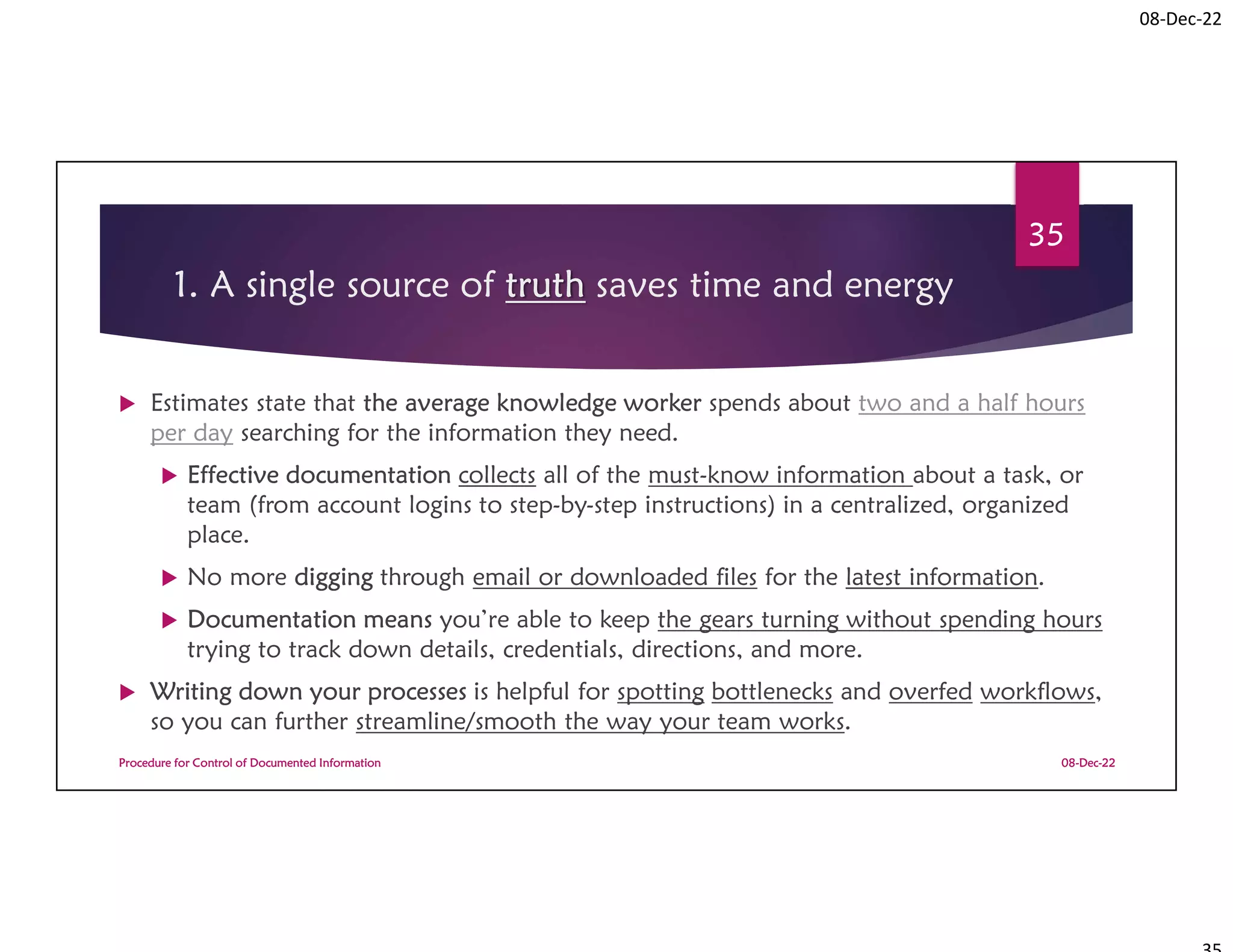 08-Dec-22
1. A single source of truth saves time and energy
 Estimates state that the average knowledge worker spends about two and a half hours
per day searching for the information they need.
 Effective documentation collects all of the must-know information about a task, or
team (from account logins to step-by-step instructions) in a centralized, organized
place.
 No more digging through email or downloaded files for the latest information.
 Documentation means you’re able to keep the gears turning without spending hours
trying to track down details, credentials, directions, and more.
 Writing down your processes is helpful for spotting bottlenecks and overfed workflows,
so you can further streamline/smooth the way your team works.
08-Dec-22
Procedure for Control of Documented Information
35
 