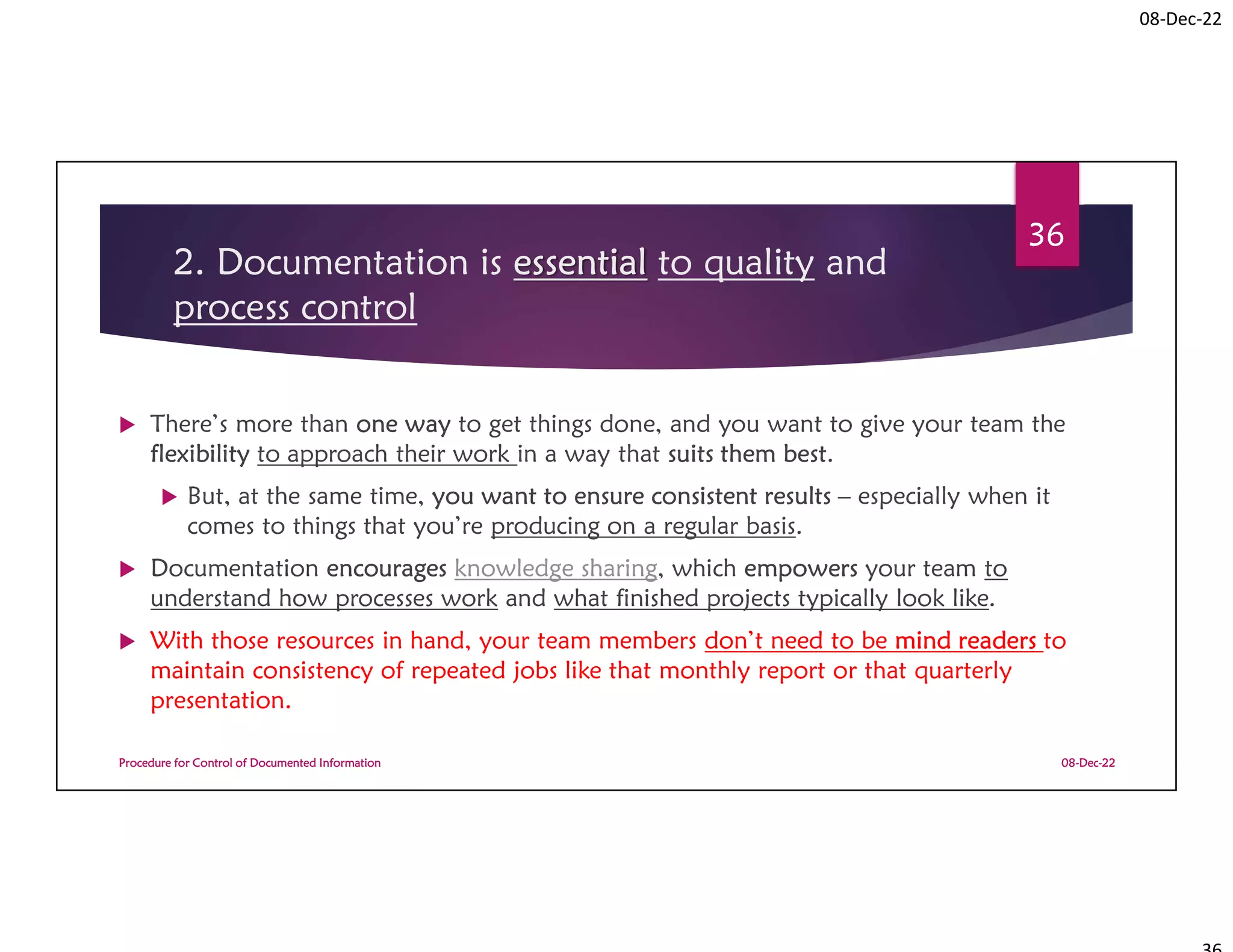 08-Dec-22
2. Documentation is essential to quality and
process control
 There’s more than one way to get things done, and you want to give your team the
flexibility to approach their work in a way that suits them best.
 But, at the same time, you want to ensure consistent results – especially when it
comes to things that you’re producing on a regular basis.
 Documentation encourages knowledge sharing, which empowers your team to
understand how processes work and what finished projects typically look like.
 With those resources in hand, your team members don’t need to be mind readers to
maintain consistency of repeated jobs like that monthly report or that quarterly
presentation.
08-Dec-22
Procedure for Control of Documented Information
36
 